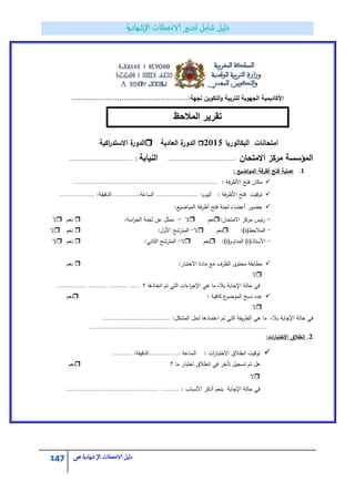 147 ‫الامتحاانت‬ ‫دليل‬‫ال‬‫شهادية‬‫ص‬
...................................................:‫لجية‬ ‫التكويف‬‫و‬ ‫لمتربية‬ ‫الجيوية‬ ‫األكاديمية‬
‫البكالوريا‬ ‫امتحانات‬2015‫العادية‬ ‫ة‬‫الدور‬‫اكية‬‫ر‬‫االستد‬ ‫ة‬‫الدور‬
‫االمتحاف‬ ‫مركز‬ ‫المؤسسة‬:............................................‫النيابة‬:..........................................
1.: ‫اضيع‬‫و‬‫الم‬ ‫أظرفة‬ ‫فتح‬ ‫عممية‬
: ‫فة‬‫ر‬‫األظ‬ ‫فتح‬ ‫مكاف‬...............................................................................................
:‫اليوـ‬ : ‫األظرفة‬ ‫فتح‬ ‫توقيت‬............................‫الساعة‬..................::‫الدقيقة‬.......................
:‫اضيع‬‫و‬‫الم‬ ‫أظرفة‬ ‫فتح‬ ‫لجنة‬ ‫أعضاء‬ ‫حضور‬
-:‫االمتحاف‬ ‫مركز‬ ‫ئيس‬‫ر‬‫نعـ‬‫ال‬-:‫اسة‬‫ر‬‫الح‬ ‫لجنة‬ ‫عف‬ ‫ممثؿ‬‫ن‬‫عـ‬‫ال‬
-:)‫المالحظ(ة‬‫نعـ‬‫ال‬-:‫األوؿ‬ ‫المترشح‬‫نعـ‬‫ال‬
-:)‫المداوـ(ة‬ )‫األستاذ(ة‬‫نعـ‬‫ال‬-:‫الثاني‬ ‫المترشح‬‫ن‬‫عـ‬‫ال‬
:‫االختبار‬ ‫مادة‬ ‫مع‬ ‫الظرؼ‬ ‫محتوى‬ ‫مطابقة‬‫نعـ‬
‫ال‬
‫اتخاذىا‬ ‫تـ‬ ‫التي‬ ‫اءات‬‫ر‬‫اإلج‬ ‫ىي‬ ‫ما‬ ،‫بال‬ ‫اإلجابة‬ ‫حالة‬ ‫في‬‫؟‬............ ............. ...........................
: ‫كافية‬ ‫ع‬‫الموضو‬ ‫نسخ‬ ‫عدد‬‫نعـ‬
‫ال‬
:‫المشكؿ‬ ‫لحؿ‬ ‫اعتمادىا‬ ‫تـ‬ ‫التي‬ ‫يقة‬‫ر‬‫الط‬ ‫ىي‬ ‫ما‬ ،‫بال‬ ‫اإلجابة‬ ‫حالة‬ ‫في‬.............................................
....................................................................................................................
2.:‫ات‬‫ر‬‫االختبا‬ ‫انطالؽ‬
‫الساعة‬ : ‫ات‬‫ر‬‫االختبا‬ ‫انطالؽ‬ ‫توقيت‬....................::‫الدقيقة‬.............
‫؟‬ ‫ما‬ ‫اختبار‬ ‫انطالؽ‬ ‫في‬ ‫تأخر‬ ‫تسجيؿ‬ ‫تـ‬ ‫ىؿ‬‫نعـ‬
‫ال‬
: ‫األسباب‬ ‫أذكر‬ ‫بنعـ‬ ‫اإلجابة‬ ‫حالة‬ ‫في‬.........................................................................
‫المالحظ‬ ‫تقرٌر‬
 