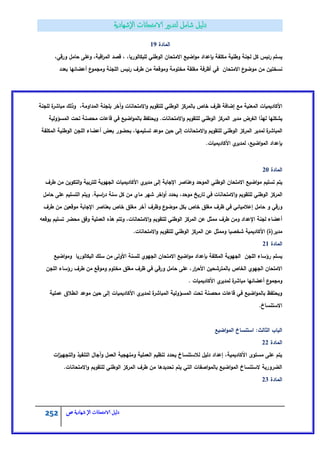 252 ‫الامتحاانت‬ ‫دليل‬‫ال‬‫شهادية‬‫ص‬
‫المادة‬19
‫يسمـ‬،‫اقبة‬‫ر‬‫الم‬ ‫قصد‬ ، ،‫لمبكالوريا‬ ‫الوطني‬ ‫االمتحاف‬ ‫اضيع‬‫و‬‫م‬ ‫بإعداد‬ ‫مكمفة‬ ‫وطنية‬ ‫لجنة‬ ‫كؿ‬ ‫رئيس‬‫و‬،‫ورقي‬ ‫حامؿ‬ ‫عمى‬
‫االمتحاف‬ ‫ع‬‫موضو‬ ‫مف‬ ‫نسختيف‬‫بعدد‬ ‫أعضائيا‬ ‫ع‬‫ومجمو‬ ‫المجنة‬ ‫رئيس‬ ‫طرؼ‬ ‫مف‬ ‫وموقعة‬ ‫مختومة‬ ‫مغمقة‬ ‫أظرفة‬ ‫في‬
‫خاص‬ ‫ظرؼ‬ ‫إضافة‬ ‫مع‬ ‫المعنية‬ ‫األكاديميات‬‫الوطن‬ ‫بالمركز‬‫ي‬‫لمجنة‬ ‫ة‬‫مباشر‬ ‫وذلؾ‬ ،‫المداومة‬ ‫بمجنة‬ ‫وآخر‬ ‫االمتحانات‬‫و‬ ‫لمتقويـ‬
‫المسؤولية‬ ‫تحت‬ ‫محصنة‬ ‫قاعات‬ ‫في‬ ‫اضيع‬‫و‬‫بالم‬ ‫ويحتفظ‬ .‫االمتحانات‬‫و‬ ‫لمتقويـ‬ ‫الوطني‬ ‫المركز‬ ‫مدير‬ ‫الغرض‬ ‫ليذا‬ ‫يشكميا‬
‫المج‬ ‫أعضاء‬ ‫بعض‬ ‫بحضور‬ ،‫تسميميا‬ ‫موعد‬ ‫حيف‬ ‫إلى‬ ‫االمتحانات‬‫و‬ ‫لمتقويـ‬ ‫الوطني‬ ‫المركز‬ ‫لمدير‬ ‫ة‬‫ر‬‫المباش‬‫المكمفة‬ ‫الوطنية‬ ‫ف‬
.‫األكاديميات‬ ‫ي‬‫لمدير‬ ،‫اضيع‬‫و‬‫الم‬ ‫بإعداد‬
‫المادة‬21
‫طرؼ‬ ‫مف‬ ‫التكويف‬‫و‬ ‫لمتربية‬ ‫الجيوية‬ ‫األكاديميات‬ ‫ي‬‫مدير‬ ‫إلى‬ ‫اإلجابة‬ ‫وعناصر‬ ‫الموحد‬ ‫الوطني‬ ‫االمتحاف‬ ‫اضيع‬‫و‬‫م‬ ‫تسميـ‬ ‫يتـ‬
‫ا‬‫ر‬‫د‬ ‫سنة‬ ‫كؿ‬ ‫مف‬ ‫ماي‬ ‫شير‬ ‫اخر‬‫و‬‫أ‬ ‫يحدد‬ ،‫موحد‬ ‫تاريخ‬ ‫في‬ ‫االمتحانات‬‫و‬ ‫لمتقويـ‬ ‫الوطني‬ ‫المركز‬‫حامؿ‬ ‫عمى‬ ‫التسميـ‬ ‫ويتـ‬ .‫سية‬
‫طرؼ‬ ‫مف‬ ‫موقعيف‬ ‫اإلجابة‬ ‫بعناصر‬ ‫خاص‬ ‫مغمؽ‬ ‫آخر‬ ‫وظرؼ‬ ‫ع‬‫موضو‬ ‫بكؿ‬ ‫خاص‬ ‫مغمؽ‬ ‫ظرؼ‬ ‫في‬ ‫إعالميائي‬ ‫حامؿ‬ ‫و‬ ‫ورقي‬
‫يوقعو‬ ‫تسميـ‬ ‫محضر‬ ‫وفؽ‬ ‫العممية‬ ‫ىذه‬ ‫وتتـ‬ ،‫االمتحانات‬‫و‬ ‫لمتقويـ‬ ‫الوطني‬ ‫المركز‬ ‫عف‬ ‫ممثؿ‬ ‫طرؼ‬ ‫ومف‬ ‫اإلعداد‬ ‫لجنة‬ ‫أعضاء‬
‫و‬ ‫شخصيا‬ ‫األكاديمية‬ )‫مدير(ة‬.‫االمتحانات‬‫و‬ ‫لمتقويـ‬ ‫الوطني‬ ‫المركز‬ ‫عف‬ ‫ممثؿ‬
‫المادة‬21
‫اضيع‬‫و‬‫وم‬ ‫البكالوريا‬ ‫سمؾ‬ ‫مف‬ ‫األولى‬ ‫لمسنة‬ ‫الجيوي‬ ‫االمتحاف‬ ‫اضيع‬‫و‬‫م‬ ‫بإعداد‬ ‫المكمفة‬ ‫الجيوية‬ ‫المجف‬ ‫رؤساء‬ ‫يسمـ‬
‫المجف‬ ‫رؤساء‬ ‫طرؼ‬ ‫مف‬ ‫وموقع‬ ‫مختوـ‬ ‫مغمؽ‬ ‫ظرؼ‬ ‫في‬ ‫ورقي‬ ‫حامؿ‬ ‫عمى‬ ،‫ار‬‫ر‬‫األح‬ ‫بالمترشحيف‬ ‫الخاص‬ ‫الجيوي‬ ‫االمتحاف‬
. ‫األكاديميات‬ ‫ي‬‫لمدير‬ ‫ة‬‫مباشر‬ ‫أعضائيا‬ ‫ع‬‫ومجمو‬
‫عممية‬ ‫انطالؽ‬ ‫موعد‬ ‫حيف‬ ‫إلى‬ ‫األكاديميات‬ ‫ي‬‫لمدير‬ ‫ة‬‫المباشر‬ ‫المسؤولية‬ ‫تحت‬ ‫محصنة‬ ‫قاعات‬ ‫في‬ ‫اضيع‬‫و‬‫بالم‬ ‫ويحتفظ‬
.‫االستنساخ‬
‫اضيع‬‫و‬‫الم‬ ‫استنساخ‬ :‫الثالث‬ ‫الباب‬
‫المادة‬22
‫ات‬‫ز‬‫التجيي‬‫و‬ ‫التنفيذ‬ ‫وآجاؿ‬ ‫العمؿ‬ ‫ومنيجية‬ ‫العممية‬ ‫تنظيـ‬ ‫يحدد‬ ‫لالستنساخ‬ ‫دليؿ‬ ‫إعداد‬ ،‫األكاديمية‬ ‫مستوى‬ ‫عمى‬ ‫يتـ‬
.‫االمتحانات‬‫و‬ ‫لمتقويـ‬ ‫الوطني‬ ‫المركز‬ ‫طرؼ‬ ‫مف‬ ‫تحديدىا‬ ‫يتـ‬ ‫التي‬ ‫اصفات‬‫و‬‫بالم‬ ‫اضيع‬‫و‬‫الم‬ ‫الستنساخ‬ ‫الضرورية‬
‫المادة‬23
 