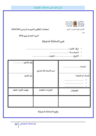 52 ‫الامتحاانت‬ ‫دليل‬‫ال‬‫شهادية‬‫ص‬
‫التكوٌن‬ ‫و‬ ‫للتربٌة‬ ‫الجهوٌة‬ ‫األكادٌمٌة‬‫ي‬ ‫اس‬‫س‬‫الذ‬ ‫للمىظم‬ ‫البكالىسٍا‬ ‫امخداهاث‬2015/2016
‫جهة‬:
‫ًىهُى‬ ‫الؾادًت‬ ‫ة‬‫س‬‫الذو‬2016
-‫ؤلاجشاء‬ ‫مشكض‬:.......................................................................................................................................
-: ‫ـت‬‫ـ‬‫ـ‬‫ـ‬‫ـ‬‫ـ‬‫ـ‬‫ـ‬‫ـ‬‫ـ‬‫ـ‬‫ـ‬‫ـ‬‫ـ‬‫ـ‬‫ـ‬‫ـ‬‫ـ‬‫ـ‬‫ـ‬‫ـ‬‫ـ‬‫ـ‬‫ـ‬‫ـ‬‫ـ‬‫ـ‬‫ـ‬‫ب‬‫ـا‬‫ـ‬‫ـ‬‫ـ‬‫ـ‬‫ـ‬‫ـ‬ُ‫ـ‬‫ـ‬‫ى‬‫ـ‬‫ـ‬‫ـ‬‫ـ‬‫ل‬‫ا‬...........................................................
-:‫ٍخ‬‫س‬‫الخا‬...........................................................:‫الخىكُت‬....................................................
.:‫ـادة‬‫ـ‬‫ـ‬‫م‬‫ـ‬‫ل‬‫ا‬..........................................................
:‫اإلاذاوم‬ )‫(ة‬ ‫ـار‬‫ـ‬‫خ‬‫ـ‬‫ظ‬‫ألا‬ ‫ـم‬‫ظ‬‫ا‬
:‫الخأجير‬ ‫كم‬‫س‬..................................
: ‫الؽؾبت‬‫أو‬ ‫اإلاعلك‬
-...................................................................
-...................................................................
-...................................................................
:‫الؾمل‬‫ملش‬
.‫اإلاالخغاث‬‫اإلاخخزة‬ ‫ؤلاجشاءاث‬‫اإلاخخز‬ ‫ؤلاجشاء‬ ‫جىكُت‬
:)‫اإلاذاوم(ة‬ )‫ألاظخار(ة‬ ‫جىكُؿ‬
)‫اإلاذاوم(ة‬ )‫ألاظخار(ة‬‫جلشٍش‬
 