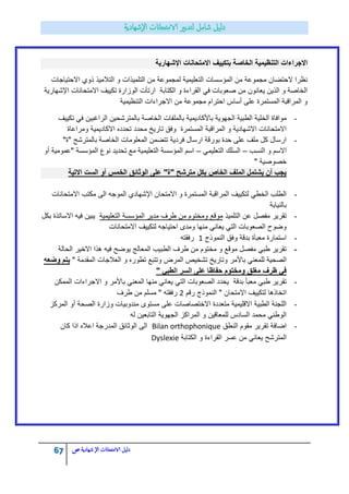 67 ‫الامتحاانت‬ ‫دليل‬‫ال‬‫شهادية‬‫ص‬
‫االمتحانات‬ ‫بتكٌٌف‬ ‫الخاصة‬ ‫التنظٌمٌة‬ ‫االجراءات‬‫اإلشهارٌة‬
‫المؤسسات‬ ‫من‬ ‫مجموعة‬ ‫الحتضان‬ ‫نظرا‬‫التعلٌمٌة‬‫االحتٌاجات‬ ‫ذوي‬ ‫التالمٌذ‬ ‫و‬ ‫التلمٌذات‬ ‫من‬ ‫لمجموعة‬
‫االمتحانات‬ ‫تكٌٌؾ‬ ‫الوزارة‬ ‫ارتأت‬ ‫الكتابة‬ ‫و‬ ‫القراءة‬ ً‫ف‬ ‫صعوبات‬ ‫من‬ ‫ٌعانون‬ ‫الذٌن‬ ‫و‬ ‫الخاصة‬‫اإلشهارٌة‬
‫التنظٌمٌة‬ ‫االجراءات‬ ‫من‬ ‫مجموعة‬ ‫احترام‬ ‫أساس‬ ‫على‬ ‫المستمرة‬ ‫المراقبة‬ ‫و‬
-‫الجهوٌة‬ ‫الطبٌة‬ ‫الخلٌة‬ ‫موافاة‬‫باألكادٌمٌة‬‫بالمل‬‫تكٌٌؾ‬ ً‫ف‬ ‫الراؼبٌن‬ ‫بالمترشحٌن‬ ‫الخاصة‬ ‫فات‬
‫ومراعاة‬ ‫االكادٌمٌة‬ ‫تحدده‬ ‫محدد‬ ‫تارٌخ‬ ‫وفق‬ ‫المستمرة‬ ‫المراقبة‬ ‫و‬ ‫االشهادٌة‬ ‫االمتحانات‬
-"‫"ة‬ ‫بالمترشح‬ ‫الخاصة‬ ‫المعلومات‬ ‫تتضمن‬ ‫فردٌة‬ ‫ارسال‬ ‫بورقة‬ ‫حدة‬ ‫على‬ ‫ملؾ‬ ‫كل‬ ‫ارسال‬
‫النسب‬ ‫و‬ ‫االسم‬–ً‫التعلٌم‬ ‫السلك‬–‫أو‬ ‫"عمومٌة‬ ‫المؤسسة‬ ‫نوع‬ ‫تحدٌد‬ ‫مع‬ ‫التعلٌمٌة‬ ‫المؤسسة‬ ‫اسم‬
" ‫خصوصٌة‬
‫االتٌة‬ ‫الست‬ ‫أو‬ ‫الخمس‬ ‫الوثائق‬ ‫على‬ "‫"ة‬ ‫مترشح‬ ‫بكل‬ ‫الخاص‬ ‫الملف‬ ‫ٌشتمل‬ ‫أن‬ ‫ٌجب‬
-‫االمتحان‬ ‫و‬ ‫المستمرة‬ ‫المراقبة‬ ‫لتكٌٌؾ‬ ً‫الخط‬ ‫الطلب‬‫اإلشهادي‬‫االمتحانات‬ ‫مكتب‬ ‫الى‬ ‫الموجه‬
‫بالنٌابة‬
-‫التلمٌذ‬ ‫عن‬ ‫مفصل‬ ‫تقرٌر‬‫التعلٌمٌة‬ ‫المؤسسة‬ ‫مدٌر‬ ‫طرؾ‬ ‫من‬ ‫ومختوم‬ ‫موقع‬‫بكل‬ ‫االساتذة‬ ‫فٌه‬ ‫ٌبٌن‬
‫االمتحانات‬ ‫لتكٌٌؾ‬ ‫احتٌاجه‬ ‫ومدى‬ ‫منها‬ ً‫ٌعان‬ ً‫الت‬ ‫الصعوبات‬ ‫وضوح‬
-‫النموذج‬ ‫وفق‬ ‫بدقة‬ ‫معبأة‬ ‫استمارة‬1‫رفقته‬
-‫الحالة‬ ‫االخٌر‬ ‫هذا‬ ‫فٌه‬ ‫ٌوضح‬ ‫المعالج‬ ‫الطبٌب‬ ‫طرؾ‬ ‫من‬ ‫مختوم‬ ‫و‬ ‫موقع‬ ‫مفصل‬ ً‫طب‬ ‫تقرٌر‬
ً‫للمعن‬ ‫الصحٌة‬‫باألمر‬" ‫المقدمة‬ ‫العالجات‬ ‫و‬ ‫تطوره‬ ‫وتتبع‬ ‫المرض‬ ‫تشخٌص‬ ‫وتارٌخ‬‫وضعه‬ ‫ٌتم‬
" ً‫الطب‬ ‫السر‬ ‫على‬ ‫حفاظا‬ ‫ومختوم‬ ‫مغلق‬ ‫ظرف‬ ً‫ف‬
-‫بدقة‬ ‫معبأ‬ ً‫طب‬ ‫تقرٌر‬‫الممكن‬ ‫االجراءات‬ ‫و‬ ‫باألمر‬ ً‫المعن‬ ‫منها‬ ً‫ٌعان‬ ً‫الت‬ ‫الصعوبات‬ ‫ٌحدد‬
‫رقم‬ ‫النموذج‬ " ‫االمتحان‬ ‫لتكٌٌؾ‬ ‫اتخاذها‬2‫طرؾ‬ ‫من‬ ‫مسلم‬ " ‫رفقته‬
-‫المركز‬ ‫أو‬ ‫الصحة‬ ‫وزارة‬ ‫مندوبٌات‬ ‫مستوى‬ ‫على‬ ‫االختصاصات‬ ‫متعددة‬ ‫االقلٌمٌة‬ ‫الطبٌة‬ ‫اللجنة‬
‫له‬ ‫التابعٌن‬ ‫الجهوٌة‬ ‫المراكز‬ ‫و‬ ‫للمعاقٌن‬ ‫السادس‬ ‫محمد‬ ً‫الوطن‬
-‫النطق‬ ‫مقوم‬ ‫تقرٌر‬ ‫اضافة‬Bilan orthophonique‫كان‬ ‫اذا‬ ‫اعاله‬ ‫المدرجة‬ ‫الوثابق‬ ‫الى‬
‫الكتابة‬ ‫و‬ ‫القراءة‬ ‫عسر‬ ‫من‬ ً‫ٌعان‬ ‫المترشح‬Dyslexie
 