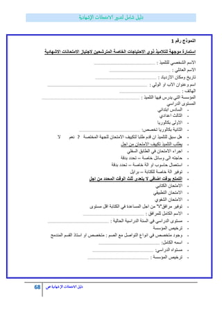 68 ‫الامتحاانت‬ ‫دليل‬‫ال‬‫شهادية‬‫ص‬
‫رقم‬ ‫النموذج‬1
‫االشهادٌة‬ ‫االمتحانات‬ ‫الجتٌاز‬ ‫المترشحٌن‬ ‫الخاصة‬ ‫االحتٌاجات‬ ‫ذوي‬ ‫للتالمٌذ‬ ‫موجهة‬ ‫استمارة‬
‫للتلمٌذ‬ ً‫الشخص‬ ‫االسم‬:……………………………………………………………………………..
ً‫العابل‬ ‫االسم‬:……………………………………………………………………………..
‫االزدٌاد‬ ‫ومكان‬ ‫تارٌخ‬:……………………………………………………………………………..
ً‫الول‬ ‫او‬ ‫االب‬ ‫وعنوان‬ ‫اسم‬:……………………………………………………………………………..………………………………………………..
‫الهاتؾ‬:……………………………………………………………………………..
‫التلمٌذ‬ ‫فٌها‬ ‫ٌدرس‬ ً‫الت‬ ‫المؤسسة‬:……………………………………………………………………………..……………………………………………..
ً‫الدراس‬ ‫المستوى‬
-ً‫ابتداب‬ ‫السادس‬
-‫اعدادي‬ ‫الثالث‬
-‫االولى‬‫بكالورٌا‬
-‫الثانٌة‬‫بكالورٌا‬‫تخصص‬:……………………………………………………………………………..
-‫المختصة‬ ‫للجهة‬ ‫االمتحان‬ ‫لتكٌٌؾ‬ ‫طلبا‬ ‫قدم‬ ‫ان‬ ‫للتلمٌذ‬ ‫سبق‬ ‫هل‬?‫ال‬ ‫نعم‬
-‫اجل‬ ‫من‬ ‫االمتحان‬ ‫تكٌٌؾ‬ ‫التلمٌذ‬ ‫ٌطلب‬
-ً‫السفل‬ ‫الطابق‬ ً‫ف‬ ‫االمتحان‬ ‫اجراء‬
-‫خاصة‬ ‫وسابل‬ ‫الى‬ ‫حاجته‬–‫بدقة‬ ‫تحدد‬
-‫خاصة‬ ‫الة‬ ‫او‬ ‫حاسوب‬ ‫استعمال‬–‫بدقة‬ ‫تحدد‬
-‫للكتابة‬ ‫خاصة‬ ‫الة‬ ‫توفٌر‬–‫براٌل‬
-‫اجل‬ ‫من‬ ‫المحدد‬ ‫الوقت‬ ‫ثلث‬ ‫ٌتعدى‬ ‫ال‬ ً‫اضاف‬ ‫بوقت‬ ‫التمتع‬
-ً‫الكتاب‬ ‫االمتحان‬
-‫االمتحان‬ً‫التطبٌق‬
-‫الشفوي‬ ‫االمتحان‬
-‫مستوى‬ ‫اقل‬ ‫الكتابة‬ ً‫ف‬ ‫المساعدة‬ ‫اجل‬ ‫من‬ "‫مرافق"ة‬ ‫توفٌر‬
-‫للمرافق‬ ‫الكامل‬ ‫االسم‬:……………………………………………………………………………..
-‫الحالٌة‬ ‫الدراسٌة‬ ‫السنة‬ ً‫ف‬ ً‫الدراس‬ ‫مستوى‬:……………………………………………………………………………..
-‫المؤسسة‬ ‫ترخٌص‬
-‫الصم‬ ‫مع‬ ‫التواصل‬ ‫انواع‬ ً‫ف‬ ‫متخصص‬ ‫وجود‬:‫المندمج‬ ‫القسم‬ ‫استاذ‬ ‫او‬ ‫متخصص‬
-‫الكامل‬ ‫اسمه‬:……………………………………………………………………………..
-ً‫الدراس‬ ‫مستواه‬:……………………………………………………………………………..
-‫المؤسسة‬ ‫ترخٌص‬:……………………………………………………………………………..
 
