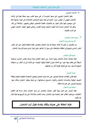 98 ‫الامتحاانت‬ ‫دليل‬‫ال‬‫شهادية‬‫ص‬
‫التجريبي‬ ‫االمتحاف‬
‫اإلعداد‬ ‫في‬ ‫مفيدة‬ ‫محطة‬ ‫ويعد‬ ،‫القسـ‬ ‫صعيد‬ ‫عمى‬ ‫أو‬ ‫المؤسسة‬ ‫صعيد‬ ‫عمى‬ ‫التجريبي‬ ‫االمتحاف‬ ‫ينظـ‬
‫لتمؾ‬ ‫مشابية‬ ‫اء‬‫و‬‫أج‬ ‫في‬ ‫لالمتحانات‬ ‫المترشحيف‬ ‫يضع‬ ‫كونو‬ ‫في‬ ‫أىميتو‬ ‫وتبرز‬ .‫الوطني‬ ‫أو‬ ‫الجيوي‬ ‫لالمتحاف‬
،‫ذلؾ‬ ‫إلى‬ ‫باإلضافة‬ .‫الجيوي‬‫و‬ ‫الوطني‬ ‫لالمتحانيف‬ ‫الفعمية‬ ‫ات‬‫ر‬‫لالختبا‬ ‫ىـ‬ ‫اجتياز‬ ‫خالؿ‬ ‫فييا‬ ‫سيوجدوف‬ ‫التي‬
‫وبال‬ ،‫ات‬‫ر‬‫القد‬ ‫وتنمية‬ ‫المعارؼ‬ ‫لتثبيت‬ ‫ىامة‬ ‫مناسبة‬ ‫االمتحاف‬ ‫ىذا‬ ‫يشكؿ‬‫النيائي‬ ‫االمتحاف‬ ‫الجتياز‬ ‫لمتييؤ‬ ‫تالي‬
.‫الظروؼ‬ ‫أحسف‬ ‫في‬
7.‫لالمتحاف‬ ‫اإلعداد‬ ‫ة‬‫وتير‬
15‫االمتحاف‬ ‫موعد‬ ‫قبؿ‬ ‫يوما‬
‫عناصر‬ ‫أىـ‬ ‫عمى‬ ‫لمتركيز‬ ‫المتبقية‬ ‫ة‬‫الفتر‬ ‫لتخصص‬ ‫االمتحاف‬ ‫اد‬‫و‬‫م‬ ‫كؿ‬ ‫اجعة‬‫ر‬‫م‬ ‫أكممت‬ ‫قد‬ ‫تكوف‬ ‫أف‬ ‫المفروض‬ ‫مف‬
‫أف‬ ‫سبؽ‬ ‫التي‬ ‫الممحقات‬‫و‬ ‫البطاقات‬ ‫إلى‬ ‫ع‬‫بالرجو‬ ‫اسي‬‫ر‬‫الد‬ ‫المقرر‬.‫االمتحاف‬ ‫اد‬‫و‬‫م‬ ‫في‬ ‫جديدة‬ ‫تماريف‬ ‫إنجاز‬ ‫وعمى‬ ،‫أعددتيا‬
‫االمتحاف‬ ‫قبؿ‬ ‫أسبوعا‬
‫الرياضية‬ ‫التماريف‬ ‫وتفادي‬ ‫جسدؾ‬ ‫احة‬‫ر‬‫ب‬ ‫االىتماـ‬ ‫المفيد‬ ‫ومف‬ .‫عادية‬ ‫ة‬‫بوتير‬ ‫لالمتحاف‬ ‫إعدادؾ‬ ‫اصمة‬‫و‬‫م‬ ‫عميؾ‬
‫االنتباه‬ ‫مع‬ ،‫الوجبات‬ ‫وتوقيت‬ ‫التغذية‬ ‫ازف‬‫و‬‫بت‬ ‫االعتناء‬ ‫مع‬ ،‫ا‬‫ر‬‫كبي‬ ‫جيدا‬ ‫تتطمب‬ ‫التي‬ ‫ىقة‬‫المر‬‫استيالؾ‬ ‫مف‬ ‫اإلكثار‬ ‫أف‬ ‫إلى‬
.‫تنشيطيا‬ ‫مف‬ ‫أكثر‬ ‫الفكرية‬ ‫اتؾ‬‫ر‬‫قد‬ ‫عمى‬ ‫سمبا‬ ‫يؤثر‬ ‫قد‬ ‫المنبيات‬
‫االمتحاف‬ ‫عشية‬
‫(بطاقة‬ ‫ه‬‫الجتياز‬ ‫المطموبة‬ ‫الشخصية‬ ‫الوثائؽ‬‫و‬ ‫االمتحاف‬ ‫ازـ‬‫و‬‫ل‬ ‫إعداد‬ ‫عمى‬ ‫الحرص‬‫و‬ ‫الصاخبة‬ ‫النقاشات‬ ‫تفادي‬ ‫عميؾ‬
‫ب‬ ‫المسموح‬ ‫ات‬‫و‬‫األد‬‫و‬ ‫لالمتحاف‬ ‫االستدعاء‬‫و‬ ‫الوطنية‬ ‫التعريؼ‬.‫منيا‬ ‫التأكد‬‫و‬ ‫االمتحاف‬ ‫اقيت‬‫و‬‫م‬ ‫ضبط‬ ‫مع‬ ،)‫استعماليا‬
.‫كافية‬ ‫لمدة‬ ‫النوـ‬ ‫عمى‬ ‫بالحرص‬ ‫ونوصيؾ‬
‫االمتحاف‬ ‫يوـ‬ ‫صبيحة‬
‫انطالؽ‬ ‫قبؿ‬ ‫ساعة‬ ‫نصؼ‬ ‫االمتحاف‬ ‫مركز‬ ‫إلى‬ ‫الحضور‬‫و‬ ،‫ازنة‬‫و‬‫مت‬ ‫فطور‬ ‫وجبة‬ ‫تناوؿ‬ ‫عمى‬ ‫الحرص‬ ‫عميؾ‬
‫االىتم‬ ‫وعدـ‬ ،‫االمتحاف‬ ‫حوؿ‬ ‫المجدية‬ ‫اتغير‬ ‫النقاش‬ ‫تجنب‬ ‫مع‬ ،‫ات‬‫ر‬‫االختبا‬‫خالؿ‬ ‫بقوة‬ ‫ليا‬ ‫الترويج‬ ‫يتـ‬ ‫التي‬ ‫باإلشاعات‬ ‫اـ‬
.‫ة‬‫الفتر‬ ‫ىذه‬
.‫االمتحاف‬ ‫أياـ‬ ‫اؿ‬‫و‬‫ط‬ ‫بنفسؾ‬ ‫وثقتؾ‬ ‫ىدوئؾ‬ ‫عمى‬ ‫الحفاظ‬ ‫عميؾ‬
 