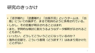 研究のきっかけ
• 「活字離れ」「読書離れ」「出版不況」というタームは、「出
版」についての論評で、まるで枕詞のように多用されている。
• しかし、その定義が明示されることはまれ
• また、学問的な検討に耐えうるようなデータ解釈が示されるこ
ともまれ。
• いったい、どうしてこういうことになっているのか？
• 海外の文献で、こういう表現（どう訳す？）はあまり見かけた
ことがない
3
 