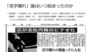 「活字離れ」論はいつ始まったのか
• 相良剛氏（「文芸研究」2012 明治大学文学部紀要）によると、新聞では読売「テレビに食われる
読書熱」 （1958年）が最初。以下、「衰えた高校生の読書欲 受験やテレビが影響」（1959年）
「テレビと平和共存を」（1964年）が続く。DBで見る限り、朝日は以下の記事が最初。
51
 