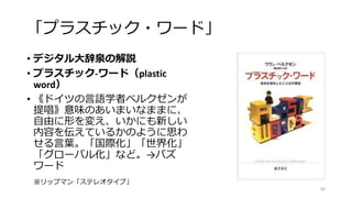 「プラスチック・ワード」
• デジタル大辞泉の解説
• プラスチック‐ワード（plastic
word）
• 《ドイツの言語学者ベルクゼンが
提唱》意味のあいまいなままに、
自由に形を変え、いかにも新しい
内容を伝えているかのように思わ
せる言葉。「国際化」「世界化」
「グローバル化」など。→バズ
ワード
66
※リップマン「ステレオタイプ」
 