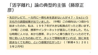 「活字離れ」論の典型的主張（藤原正
彦）
• 先日テレビで、一カ月に一冊も本を読まない人が４７・５%という
文化庁の調査結果が出ていました。（中略）この傾向はいつ頃から
始まったのか。私は、１９９７年が大きな転換点だったと思います。
（中略）この頃、携帯やインターネットが普及してきました。そん
な時期に人々は、本から携帯、ネットへと乗り換えていったのです。
特に若い人たちのあいだで、ネットで情報を得ていれば、別に本を
読まなくても済む、という感覚が広がった」（「新潮４５」２０１
５年２月号）
7
 