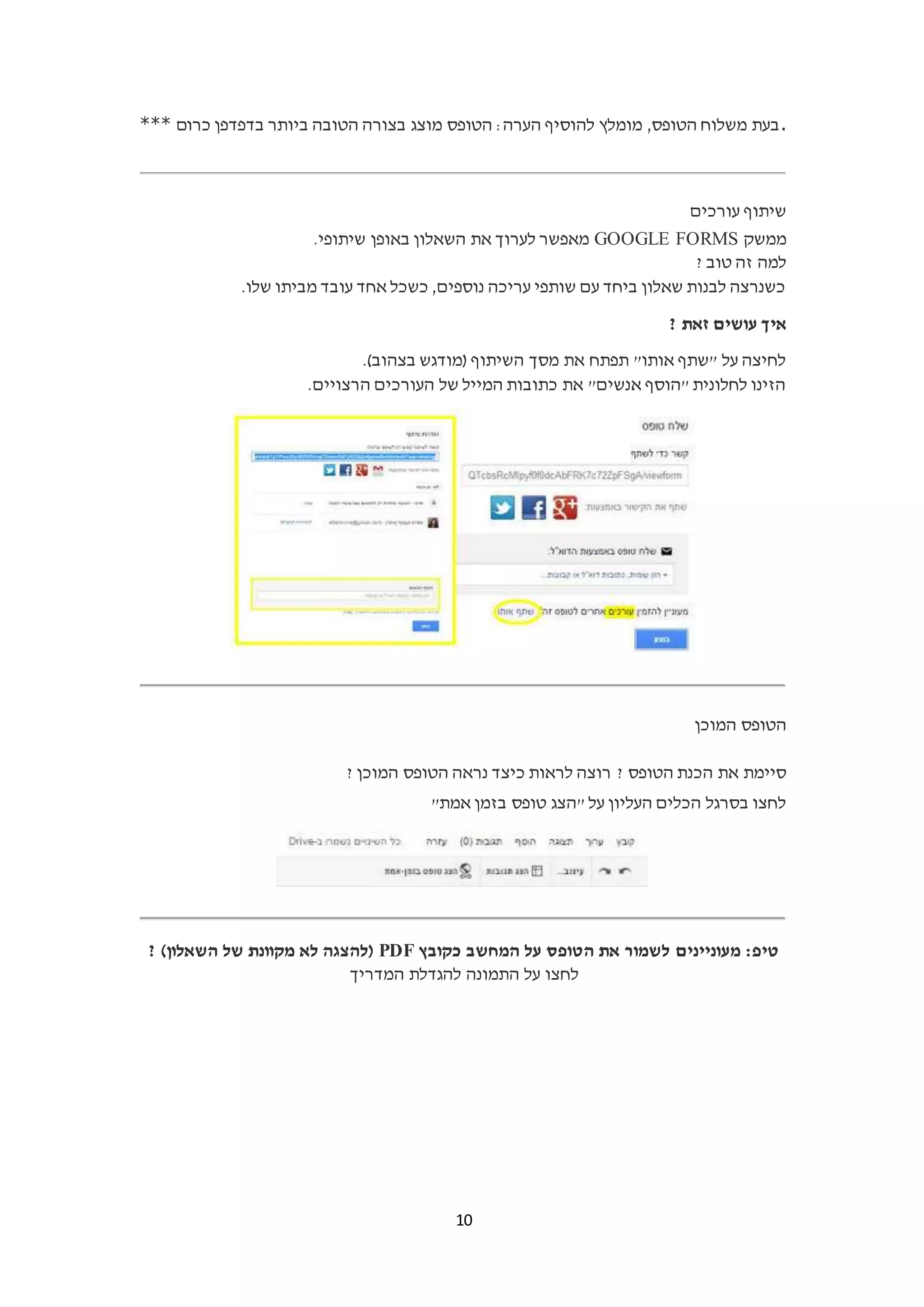 10
*** ‫כרום‬ ‫בדפדפן‬ ‫ביותר‬ ‫הטובה‬ ‫בצורה‬ ‫מוצג‬ ‫הטופס‬ :‫הערה‬ ‫להוסיף‬ ‫מומלץ‬ ,‫הטופס‬ ‫משלוח‬ ‫.בעת‬
‫עורכים‬ ‫שיתוף‬
‫ממשק‬GOOGLE FORMS.‫שיתופי‬ ‫באופן‬ ‫השאלון‬ ‫את‬ ‫לערוך‬ ‫מאפשר‬
? ‫טוב‬ ‫זה‬ ‫למה‬
.‫שלו‬ ‫מביתו‬ ‫עובד‬ ‫אחד‬ ‫כשכל‬ ,‫נוספים‬ ‫עריכה‬ ‫שותפי‬ ‫עם‬ ‫ביחד‬ ‫שאלון‬ ‫לבנות‬ ‫כשנרצה‬
? ‫זאת‬ ‫עושים‬ ‫איך‬
.)‫בצהוב‬ ‫(מודגש‬ ‫השיתוף‬ ‫מסך‬ ‫את‬ ‫תפתח‬ "‫אותו‬ ‫"שתף‬ ‫על‬ ‫לחיצה‬
.‫הרצויים‬ ‫העורכים‬ ‫של‬ ‫המייל‬ ‫כתובות‬ ‫את‬ "‫אנשים‬ ‫"הוסף‬ ‫לחלונית‬ ‫הזינו‬
‫המוכן‬ ‫הטופס‬
? ‫הטופס‬ ‫הכנת‬ ‫את‬ ‫סיימת‬? ‫המוכן‬ ‫הטופס‬ ‫נראה‬ ‫כיצד‬ ‫לראות‬ ‫רוצה‬
"‫אמת‬ ‫בזמן‬ ‫טופס‬ ‫"הצג‬ ‫על‬ ‫העליון‬ ‫הכלים‬ ‫בסרגל‬ ‫לחצו‬
‫כקובץ‬ ‫המחשב‬ ‫על‬ ‫הטופס‬ ‫את‬ ‫לשמור‬ ‫מעוניינים‬ :‫טיפ‬PDF? )‫השאלון‬ ‫של‬ ‫מקוונת‬ ‫לא‬ ‫(להצגה‬
‫המדריך‬ ‫להגדלת‬ ‫התמונה‬ ‫על‬ ‫לחצו‬
 
