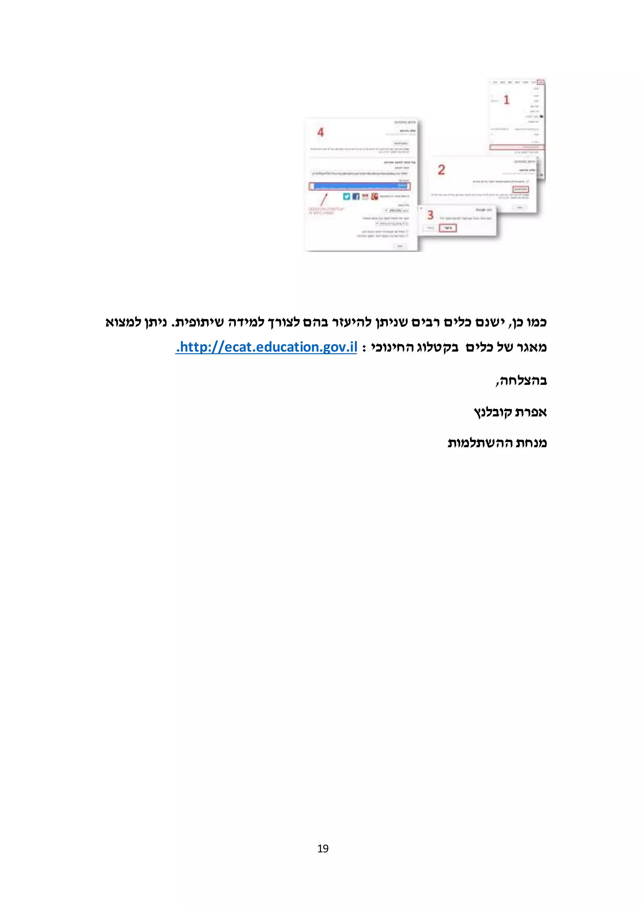 19
‫להיעזר‬ ‫שניתן‬ ‫רבים‬ ‫כלים‬ ‫ישנם‬ ,‫כן‬ ‫כמו‬‫בהם‬‫למצוא‬ ‫ניתן‬ .‫שיתופית‬ ‫למידה‬ ‫לצורך‬
: ‫החינוכי‬ ‫בקטלוג‬ ‫כלים‬ ‫של‬ ‫מאגר‬http://ecat.education.gov.il.
,‫בהצלחה‬
‫קובלנץ‬ ‫אפרת‬
‫ההשתלמות‬ ‫מנחת‬
 