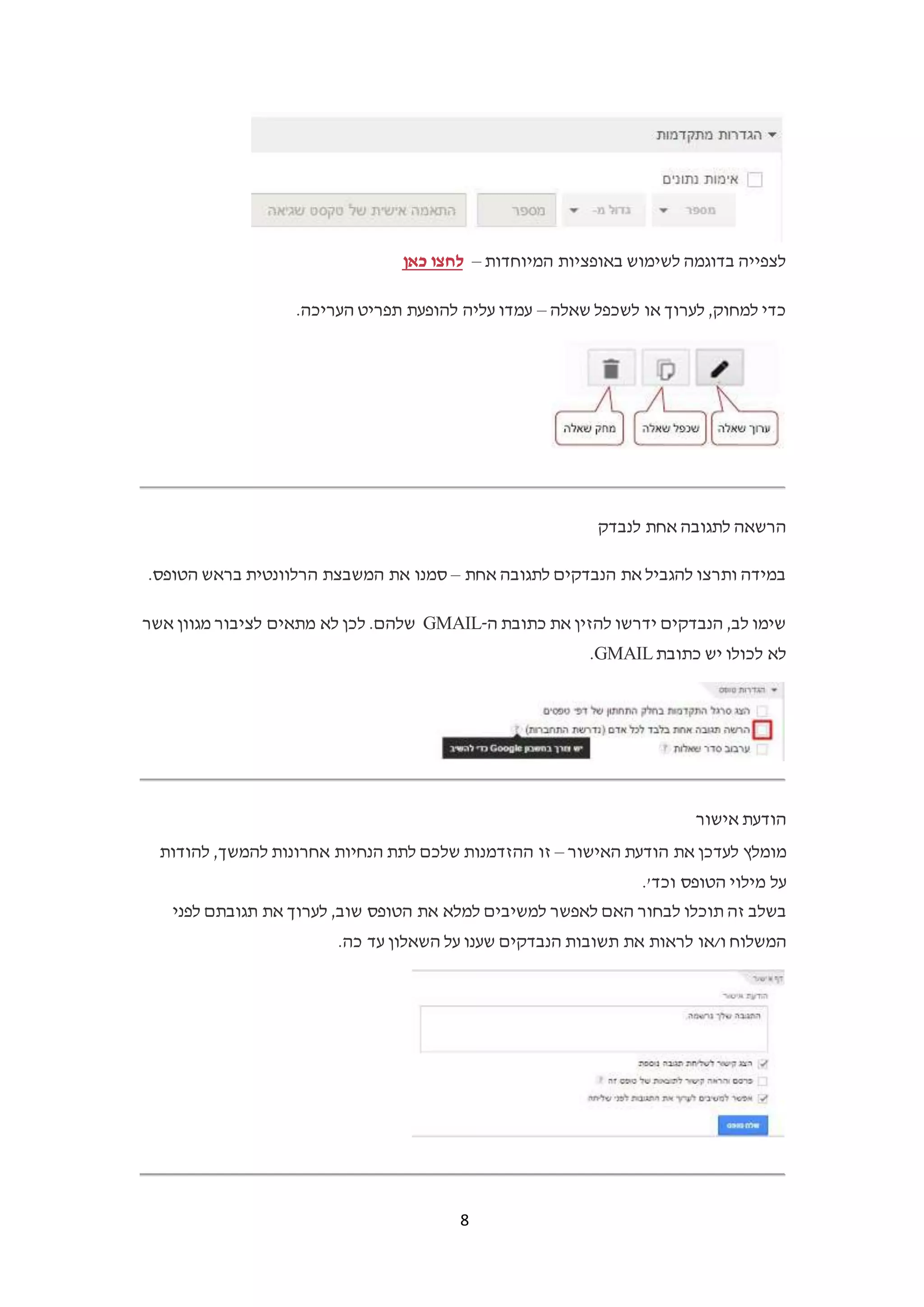 8
‫המיוחדות‬ ‫באופציות‬ ‫לשימוש‬ ‫בדוגמה‬ ‫לצפייה‬–‫לחצו‬‫כאן‬
‫שאלה‬ ‫לשכפל‬ ‫או‬ ‫לערוך‬ ,‫למחוק‬ ‫כדי‬–‫להופעת‬ ‫עליה‬ ‫עמדו‬.‫העריכה‬ ‫תפריט‬
‫לנבדק‬ ‫אחת‬ ‫לתגובה‬ ‫הרשאה‬
‫אחת‬ ‫לתגובה‬ ‫הנבדקים‬ ‫את‬ ‫להגביל‬ ‫ותרצו‬ ‫במידה‬–‫בראש‬ ‫הרלוונטית‬ ‫המשבצת‬ ‫את‬ ‫סמנו‬.‫הטופס‬
‫ה‬ ‫כתובת‬ ‫את‬ ‫להזין‬ ‫ידרשו‬ ‫הנבדקים‬ ,‫לב‬ ‫שימו‬-GMAIL‫אשר‬ ‫מגוון‬ ‫לציבור‬ ‫מתאים‬ ‫לא‬ ‫לכן‬ .‫שלהם‬
‫כתובת‬ ‫יש‬ ‫לכולו‬ ‫לא‬GMAIL.
‫אישור‬ ‫הודעת‬
‫מומלץ‬‫לעדכן‬‫את‬‫הודעת‬‫האישור‬–‫זו‬‫ההזדמנות‬‫שלכם‬‫לתת‬‫הנחיות‬‫אחרונות‬,‫להמשך‬‫להודות‬
‫על‬‫מילוי‬‫הטופס‬.'‫וכד‬
‫בשלב‬‫זה‬‫תוכלו‬‫לבחור‬‫האם‬‫ל‬‫אפשר‬‫למשיבים‬‫למלא‬‫את‬‫הטופס‬,‫שוב‬‫לערוך‬‫את‬‫תגובתם‬‫לפני‬
‫המשלוח‬‫ו/או‬‫לראות‬‫את‬‫תשובות‬‫הנבדקים‬‫שענו‬‫על‬‫השאלון‬‫עד‬.‫כה‬
 