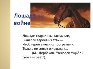 Лошади старались, как умели,
Вынесли героев из атак —
Чтоб герои в песнях прогремели,
Только не споют о лошадях…
(М. Щербаков, "Человек судьбой
своей играет")
 