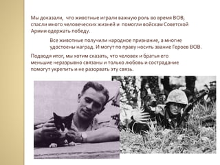 Мы доказали, что животные играли важную роль во время ВОВ,
спасли много человеческих жизней и помогли войскам Советской
Армии одержать победу.
Все животные получили народное признание, а многие
удостоены наград. И могут по праву носить звание Героев ВОВ.
Подводя итог, мы хотим сказать, что человек и братья его
меньшие неразрывно связаны и только любовь и сострадание
помогут укрепить и не разорвать эту связь.
 