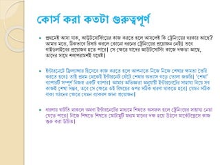 ক ো্স রো তটো গুরুত্বপূর্স
 প্রথ্নমই আসা যাক, আউটনসাক্তসভংনয়র কাে করনত হন আসন ই ক্তক ক্ষেক্তিংনয়র েরকার আনে?
আমার মনত, ঠিকর্ানি ক্তরসােভ করন ক্ষকানিা যরনির ক্ষেক্তিংনয়র প্রনয়ােি ক্ষিই। তনি
োইড াইনির প্রনয়ােি হনত পানর। ক্ষস ক্ষেনত্র যানের আউটনসাক্তসভং কানে েেতা আনে,
তানের সানথ্ শ াপরামশভই যনথ্ষ্ট।
 ইন্টারনিনট ক্তি যান্সার ক্তহনসনি কাে করনত হন আপিানক ক্তিনে ক্তিনে ক্ষশখার েমতা বতক্তর
করনত হনি। তাই প্রথ্ম ক্ষথ্নকই ইন্টারনিট ক্ষঘৌঁনট ক্ষশখার অর্যাস েনে ক্ষতা া েরুক্তর। ‘ক্ষশখা’
িযাপারটি সম্পূর্ভ ক্তিেস্ব একটি িযাপার। আমার অক্তর্জ্ঞতা অিুযায়ী ইন্টারনিনটর সাহাযয ক্তিনয় সি
কােই ক্ষশখা সম্ভি, তনি ক্ষস ক্ষেনত্র ওই ক্তির্নয়র ওপর সঠিক যারর্া থ্াকনত হনি। ক্ষযমি সঠিক
িাকয েঠনির ক্ষেনত্র ক্ষযমি িযাকরর্ োিা প্রনয়ােি।
 যারর্ায় ঘাটক্তত থ্াকন অথ্িা ইন্টারনিনটর মাযযনম ক্তশখনত অসফ হন ক্ষেক্তিংনয়র সাহাযয ক্ষিয়া
ক্ষযনত পানর। ক্তিনে ক্তশখনত ক্তশখনত ক্ষমাটামুটি মযযম মানির েে হনয় উঠন মানকভ টনেনস কাে
শুরু করা উক্তেত।
 