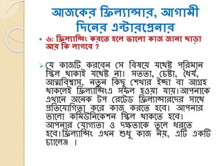 আজসকর শিিযান্সার, আোমী
শদসের এন্টারসপ্রোর
 ৬: শিিযাশন্সং করসি হসি ভাসিা কাজ জাো োড়া
আর শক িােসি ?
 লর্ োজটি েরকেন লস তেষকয় র্কথষ্ট পতরমান
তিল থাোই র্কথষ্ট না। সততা, লিষ্টা, ধৈর্য,
আত্মতেশ্বাস, নতু ন তেছু লশখার ইো ো আগ্রহ
থােকলই তিলযাতসিংএ সিল হওয়া র্ায়।আপনাকে
এখাকন অকনে টপ লরকটি তিলযাসারকের সাকথ
প্রততকর্াতেতা েকর োজ েরকত হকে। আপনার
ভ্াকলা েতমউতনকেশন তিল থােকত হকে।
আপনার লর্ােযতা ও েক্ষতাকে তু কল ৈরকত
হকে।তিলযাতসিং এখন শুৈু োজ নয়, এটি এেটি
িযাকলি ।
 