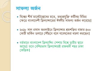 ্োফল্য অর্স ন
 ক্তিনশ্বর শীর্ভ মানকভ টনেনসর মনত, তথ্যপ্রযুক্তি কমীসহ ক্তিক্তর্ন্ন
ক্ষেনত্র িাং ানেশী ক্তি যান্সানররা ঈর্ভর্ীয় সাফ য অেভ ি কনরনে।
 ২০১৮ সা িাোে অি াইনি ক্তি যান্সার শ্রমশক্তির িাোর ৫০০
ক্ষকাটি মাক্তকভ ি ড ানর ক্ষপৌঁেনি িন েনির্নকরা যারর্া করনেি।
 িতভ মানি িাং ানেশ ক্তি যাক্তন্সং ক্ষপশায় ক্তিনশ্ব তৃ তীয় স্থানি
আনে। তনি ক্ষিক্তশরর্াে ক্তি যান্সারই রােযািী শহর ঢাকা
ক্ষকক্তিক।
 