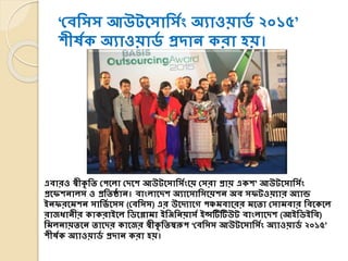 ‘যিশসস আউটসসাশসযং অযাওয়ার্য ২০১৫’
িীষযক অযাওয়ার্য প্রদাে করা হয়।
এিারও স্বীকৃ শি যেসিা যদসি আউটসসাশসযংসয় যসরা প্রায় একি’ আউটসসাশসযং
প্রসেিোিস ও প্রশিষ্ঠাে। িাংিাসদি অযাসসাশসসয়িে অি সেটওয়যার অযান্ড
ইেেরসমিে সাশভয সসস (যিশসস) এর উসদযাসে েঞ্চমিাসরর মসিা যসামিার শিসকসি
রাজধােীর কাকরাইসি শর্সলামা ইশিশেয়াসয ইন্সটিটিউট িাংিাসদি (আইশর্ইশি)
শমিোয়িসে িাসদর কাসজর স্বীকৃ শিস্বরূে ‘যিশসস আউটসসাশসযং অযাওয়ার্য ২০১৫’
িীষযক অযাওয়ার্য প্রদাে করা হয়।
 