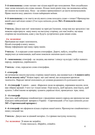 3- й мовознавець: слово «козак» має кілька версій про походження. Нам сподобалася
така: козак походить від слова «косак». Кілька тисяч років тому так називались воїни,
які носили на голові косу. Коса – це символ приналежності до касти воєначальників.
Право носити косу давалось тільки найкращим воїнам.
4- й мовознавець: а чи знаєте ви від якого слова походить слово « гопак»? Пропонуємо
вашій увазі цей відео сюжет (Учні переглядають ролик №4 » Етимологія слова
« гопак» )
Учитель: Дякую вам мої мовознавці за гарні роз’яснення, тепер нам все зрозуміло і ми
можемо перегорнути нашу книгу на наступну сторінку, але пам’ятайте, що ваша
сторінка ще недописана, адже у нас будуть зустрічатися дуже цікаві слова.
4-а пелюстка:
Проїхавши всі моря і континенти,
Нехай етнограф в книгу занесе,
Цікаву інформацію про нашу гарну націю.
Учитель: А я передаю слово нашим етнографам. Доречі, мабуть, потрібно знову
звернутися до мовознавців, щоб вони пояснили значення цього слова.
5 – мовознавець: етнограф - це людина, яка вивчає і описує культуру і побут певного
народу, наприклад, українського.
Учитель: отже, передаємо слово етнографам.
1 –етнограф:
ми починаємо писати наступну сторінку нашої книги, яка називається « А нашого квіту
та й по всьому світу" Кожен народ має свої звичаї, що складалися протягом
тисячоліть. Народні звичаї охоплюють усі ділянки родинного й суспільного життя.
2 – й етнограф: З давніх – давен збиралися люди на ярмарки, переважно восени, коли
вже зібрано врожай. І чого тут тільки немає. Одні везуть, щоб продати, інші йдуть, щоб
купити. І обов’язково на ярмарку лунають україські пісні, проводяться ігри, танці.
3 – й етнограф:
Для того, щоб найкраще ознайомитися з традиціями нашого народу,ми пропонуємо вам
відвідати найвідоміший ярмарок в Україні – Сорочинський. (Учні переглядають ролик
№5 « Сорочинський ярмарок»)
4 –й етнограф: ми оформили кілька сторінок нашої книги. Пропонуємо ознайомитися з
ними у вільний час.
Учитель: Дякую вам за цікавий матеріал. А я зриваю наступну пелюстку.
5-а пелюстка: Зі мною ви заграйте,
Слова знаходьте, збирайте, співайте.
4
 