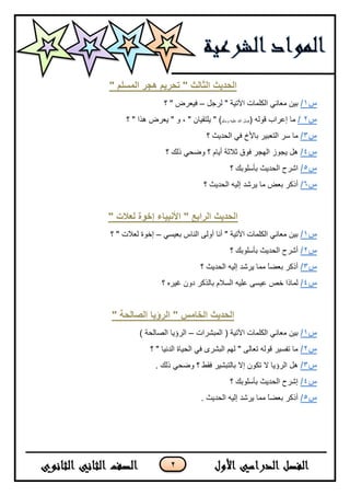 2
" ‫انًسهى‬ ‫هجر‬ ‫ذحرٌى‬ " ‫انثانث‬ ‫انحذٌث‬
‫س‬1/ً‫ٌشخ‬ " ‫ا٢ر١خ‬ ‫اٌىٍّبد‬ ٟٔ‫ِؼب‬ ٓ١‫ث‬–‫؟‬ " ‫ف١ؼشع‬
‫س‬2/( ٌٗٛ‫ل‬ ‫ئػشاة‬ ‫ِب‬ٍُ‫ٚع‬ ٗ١ٍ‫ػ‬ ‫اهلل‬ ً‫ط‬‫؟‬ " ‫٘زا‬ ‫٠ؼشع‬ " ٚ ، " ْ‫٠ٍزم١ب‬ " )
‫س‬3/‫؟‬ ‫اٌسذ٠ث‬ ٟ‫ف‬ ‫ثبألش‬ ‫اٌزؼج١ش‬ ‫عش‬ ‫ِب‬
‫س‬4/‫؟‬ ‫رٌه‬ ٟ‫ٚػس‬ ‫؟‬ َ‫أ٠ب‬ ‫ثالثخ‬ ‫فٛق‬ ‫اٌٙدش‬ ‫٠دٛص‬ ً٘
‫س‬5/‫؟‬ ‫ثأعٍٛثه‬ ‫اٌسذ٠ث‬ ‫اششذ‬
‫س‬6/‫؟‬ ‫اٌسذ٠ث‬ ٗ١ٌ‫ئ‬ ‫٠ششذ‬ ‫ِب‬ ‫ثؼغ‬ ‫أروش‬
" ‫نعالخ‬ ‫إخىج‬ ‫األَثٍاء‬ " ‫انراتع‬ ‫انحذٌث‬
‫س‬1/ٟ‫ثؼ١غ‬ ‫إٌبط‬ ٌٝٚ‫أ‬ ‫أٔب‬ " ‫األر١خ‬ ‫اٌىٍّبد‬ ٟٔ‫ِؼب‬ ٓ١‫ث‬–‫؟‬ " ‫ٌؼالد‬ ‫ئخٛح‬
‫س‬2/‫؟‬ ‫ثأعٍٛثه‬ ‫اٌسذ٠ث‬ ‫أششذ‬
‫س‬3/‫؟‬ ‫اٌسذ٠ث‬ ٗ١ٌ‫ئ‬ ‫٠ششذ‬ ‫ِّب‬ ً‫ب‬‫ثؼؼ‬ ‫أروش‬
‫س‬4/‫؟‬ ٖ‫غ١ش‬ ْٚ‫د‬ ‫ثبٌزوش‬ َ‫اٌغال‬ ٗ١ٍ‫ػ‬ ٝ‫ػ١غ‬ ‫خض‬ ‫ٌّبرا‬
" ‫انصانحح‬ ‫انرؤٌا‬ " ‫انخايس‬ ‫انحذٌث‬
‫س‬1/‫اٌّجششاد‬ ( ‫ا٢ر١خ‬ ‫اٌىٍّبد‬ ٟٔ‫ِؼب‬ ٓ١‫ث‬–) ‫اٌظبٌسخ‬ ‫اٌشؤ٠ب‬
‫س‬2/‫؟‬ " ‫اٌذٔ١ب‬ ‫اٌس١بح‬ ٟ‫ف‬ ٜ‫اٌجشش‬ ٌُٙ " ٌٝ‫رؼب‬ ٌٗٛ‫ل‬ ‫رفغ١ش‬ ‫ِب‬
‫س‬3/. ‫رٌه‬ ٟ‫ٚػس‬ ‫؟‬ ‫فمؾ‬ ‫ثبٌزجش١ش‬ ‫ئال‬ ْٛ‫رى‬ ‫ال‬ ‫اٌشؤ٠ب‬ ً٘
‫س‬4/‫؟‬ ‫ثأعٍٛثه‬ ‫اٌسذ٠ث‬ ‫ئششذ‬
‫س‬5/. ‫اٌسذ٠ث‬ ٗ١ٌ‫ئ‬ ‫٠ششذ‬ ‫ِّب‬ ً‫ب‬‫ثؼؼ‬ ‫أروش‬
 