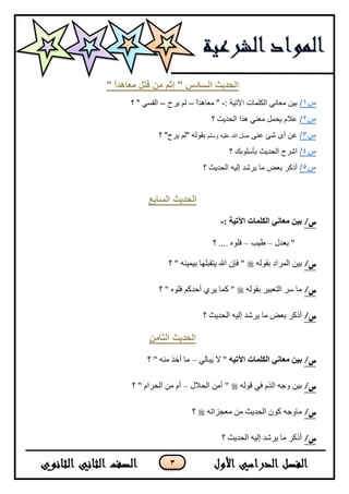 3
" ً‫ا‬‫يعاهذ‬ ‫قرم‬ ٍ‫ي‬ ‫إثى‬ " ‫انسادس‬ ‫انحذٌث‬
‫س‬1/: ‫ا٢ر١خ‬ ‫اٌىٍّبد‬ ٟٔ‫ِؼب‬ ٓ١‫ث‬-ً‫ا‬‫ِؼب٘ذ‬ "–‫٠شذ‬ ٌُ–‫؟‬ " ٟ‫اٌمغ‬
‫س‬2/‫؟‬ ‫اٌسذ٠ث‬ ‫٘زا‬ ٟٕ‫ِؼ‬ ًّ‫٠س‬ َ‫ػال‬
‫س‬3/ٕٝ‫ػ‬ ‫شئ‬ ٜ‫أ‬ ٓ‫ػ‬ٍُ‫ٚع‬ ٗ١ٍ‫ػ‬ ‫اهلل‬ ً‫ط‬‫؟‬ "‫٠شذ‬ ٌُ" ٌٗٛ‫ثم‬
‫س‬4/‫اشش‬‫؟‬ ‫ثأعٍٛثه‬ ‫اٌسذ٠ث‬ ‫ذ‬
‫س‬5/‫؟‬ ‫اٌسذ٠ث‬ ٗ١ٌ‫ئ‬ ‫٠ششذ‬ ‫ِب‬ ‫ثؼغ‬ ‫أروش‬
‫انساتع‬ ‫انحذٌث‬
/‫س‬: ‫اآلتيت‬ ‫انكهماث‬ ‫معاني‬ ‫بين‬-
‫ذؼىي‬ "–‫ؿ١د‬–‫؟‬ .... ٍٖٛ‫ف‬
/‫س‬ٌٗٛ‫ذم‬ ‫جٌٍّجو‬ ٓ١‫ذ‬‫؟‬ " ٕٗ١ّ١‫ذ‬ ‫٠طمرٍٙح‬ ‫جهلل‬ ْ‫فا‬ "
/‫س‬ٌٗٛ‫ذم‬ ٍ١‫جٌطؼر‬ ٍْ ‫ِح‬‫؟‬ " ٍٖٛ‫ف‬ ُ‫أقىو‬ ٍٞ٠ ‫وّح‬ "
/‫س‬‫؟‬ ‫جٌكى٠ع‬ ٗ١ٌ‫ئ‬ ‫٠ٍشى‬ ‫ِح‬ ‫ذؼغ‬ ٍ‫أيو‬
ٍ‫انثاي‬ ‫انحذٌث‬
/‫س‬‫اآلتيه‬ ‫انكهماث‬ ‫معاني‬ ‫بين‬ٌٟ‫٠رح‬ ٨ "–‫؟‬ " ِٕٗ ً‫أن‬ ‫ِح‬
/‫س‬ٌٗٛ‫ل‬ ٟ‫ف‬ ًٌَ‫ج‬ ٗ‫ٚؾ‬ ٓ١‫ذ‬‫جٌك٩ي‬ ِٓ‫أ‬ "–‫؟‬ " َ‫جٌكٍج‬ ِٓ َ‫أ‬
/‫س‬ٗ‫ِؼؿُجض‬ ِٓ ‫جٌكى٠ع‬ ْٛ‫و‬ ٗ‫ِحٚؾ‬‫؟‬
/‫س‬‫؟‬ ‫جٌكى٠ع‬ ٗ١ٌ‫ئ‬ ‫٠ٍشى‬ ‫ِح‬ ٍ‫أيو‬
 