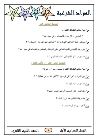 5
‫عشر‬ ‫انحادي‬ ‫انحذٌث‬
/‫س‬: ‫اآلتيت‬ ‫انكهماث‬ ‫معاني‬ ‫بين‬-
ٟ‫جٌٓحػ‬ "–‫ج٤ٌٍِس‬–‫وحٌّؿح٘ى‬–" ‫جهلل‬ ً١‫ْر‬ ٟ‫ف‬
/‫س‬ٌٗٛ‫ل‬ ٟ‫ف‬ "ٟ‫"جٌٓحػ‬ ‫ٌفظ‬ ٍ١‫٠ش‬ ُ‫ذ‬‫؟‬ " ٓ١‫ٚجٌّٓى‬ ‫ج٤ٌٍِس‬ ٍٝ‫ػ‬ ٟ‫جٌٓحػ‬ "
/‫س‬‫؟‬ ‫جهلل‬ ً١‫ْر‬ ٟ‫ف‬ ‫ذحٌّؿح٘ى‬ ، ٓ١‫ٚجٌّٓى‬ ‫ج٤ٌٍِس‬ ٍٝ‫ػ‬ ٟ‫جٌٓحػ‬ ٗ١‫ضشر‬ ٟ‫ف‬ ٗ‫جٌشر‬ ٗ‫ٚؾ‬ ٓ١‫ذ‬
/‫س‬‫؟‬ " ٌ‫جٌٕٙح‬ ُ‫جٌظحت‬ " ً١ٌٍ‫ج‬ ُ‫جٌمحت‬ ٚ‫أ‬ " ‫ئػٍجخ‬ ‫ِح‬
: ‫عشر‬ ًَ‫انثا‬ ‫انحذٌث‬-) ‫فقط‬ ً‫(أدت‬
/‫س‬‫انكهماث‬ ‫معاني‬ ‫بين‬‫اآلتيت‬‫ٔظ‬ (‫د‬–ُْ‫ق‬–‫؟‬ ) ُ‫غ‬
/‫س‬ٌٗٛ‫ل‬ ٟ‫ف‬ "ِٓ" ‫ذـ‬ ‫جٌٍّجو‬ ٓ١‫ذ‬‫؟‬ " ٖ‫نـح٠ح‬ ِٓ ‫ذٙح‬ ‫جهلل‬ ٍ‫وف‬ ٨‫"ئ‬
/‫س‬‫؟‬ " ‫٠شحوٙح‬ " ‫ئػٍجخ‬ ‫ِح‬
/‫س‬‫؟‬ ‫ػٍ١ٙح‬ ٍ‫جٌظر‬ ٍٟ‫ػ‬ َ‫أ‬ ‫جٌّظ١رس‬ ٍٝ‫ػ‬ ٍ‫ج٤ؾ‬ ً٘
/‫س‬‫؟‬ ‫جٌر٩ء‬ ‫ُٔٚي‬ ‫ػٕى‬ ِ‫جٌٕح‬ ‫وٌؾحش‬ ‫ِح‬
/‫س‬‫؟‬ ‫جٌكى٠ع‬ ٗ١ٌ‫ئ‬ ‫٠ٍشى‬ ‫ِح‬ ٍ‫أيو‬
 