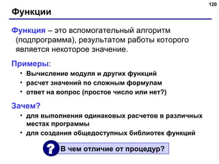 120
Функции
Функция – это вспомогательный алгоритм
(подпрограмма), результатом работы которого
является некоторое значение.
Примеры:
• Вычисление модуля и других функций
• расчет значений по сложным формулам
• ответ на вопрос (простое число или нет?)
Зачем?
• для выполнения одинаковых расчетов в различных
местах программы
• для создания общедоступных библиотек функций
В чем отличие от процедур??
 