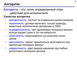 3
Алгоритм
Свойства алгоритма
• дискретность: состоит из отдельных шагов (команд)
• понятность: должен включать только команды,
известные исполнителю (входящие в СКИ)
• определенность: при одинаковых исходных данных
всегда выдает один и тот же результат
• конечность: заканчивается за конечное число
шагов
• массовость: может применяться многократно при
различных исходных данных
• корректность: дает верное решение при любых
допустимых исходных данных
Алгоритм – это четко определенный план
действий для исполнителя.
 