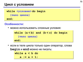 73
Цикл с условием
while <условие> do begin
{тело цикла}
end;
while <условие> do begin
{тело цикла}
end;
Особенности:
• можно использовать сложные условия:
• если в теле цикла только один оператор, слова
begin и end можно не писать:
while (a < b) and (b < c) do begin
{тело цикла}
end;
while (a < b) and (b < c) do begin
{тело цикла}
end;
while a < b do
a := a + 1;
while a < b do
a := a + 1;
 