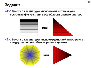 97
Задания
«4»: Ввести с клавиатуры число линий штриховки и
построить фигуру, залив все области разным цветом.
«5»: Ввести с клавиатуры число окружностей и построить
фигуру, залив все области разным цветом.
или
или
 