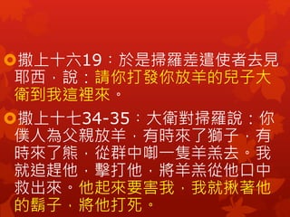 撒上十六19︰於是掃羅差遣使者去見
耶西，說：請你打發你放羊的兒子大
衛到我這裡來。
撒上十七34-35︰大衛對掃羅說：你
僕人為父親放羊，有時來了獅子，有
時來了熊，從群中啣一隻羊羔去。我
就追趕他，擊打他，將羊羔從他口中
救出來。他起來要害我，我就揪著他
的鬍子，將他打死。
 