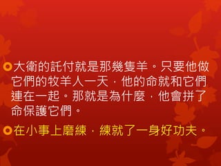 大衛的託付就是那幾隻羊。只要他做
它們的牧羊人一天，他的命就和它們
連在一起。那就是為什麼，他會拼了
命保護它們。
在小事上磨練，練就了一身好功夫。
 