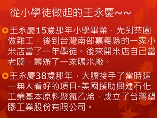 王永慶15歲那年小學畢業，先到茶園
做雜工，後到台灣南部嘉義縣的一家小
米店當了一年學徒。後來開米店自己當
老闆，籌辦了一家碾米廠。
王永慶38歲那年，大膽接手了當時這
一無人看好的項目-美國援助興建石化
工業基本原料聚氯乙烯，成立了台灣塑
膠工業股份有限公司。
從小學徒做起的王永慶~~
 