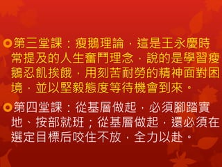第三堂課：瘦鵝理論，這是王永慶時
常提及的人生奮鬥理念，說的是學習瘦
鵝忍飢挨餓，用刻苦耐勞的精神面對困
境，並以堅毅態度等待機會到來。
第四堂課：從基層做起，必須腳踏實
地、按部就班；從基層做起，還必須在
選定目標后咬住不放，全力以赴。
 