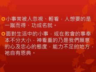 小事常被人忽視、輕看，人想要的是
一蹴而得、功成名就。
面對生活中的小事，或在教會的事奉
本不分大小，神看重的乃是我們願意
的心及忠心的態度，能力不足的地方，
祂自有恩典。
 
