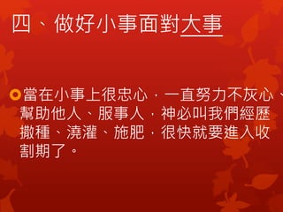四、做好小事面對大事
當在小事上很忠心，一直努力不灰心、
幫助他人、服事人，神必叫我們經歷
撒種、澆灌、施肥，很快就要進入收
割期了。
 