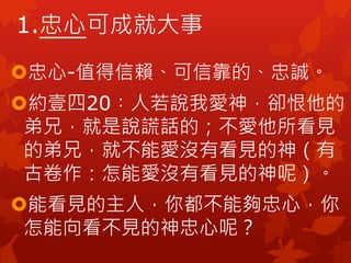忠心-值得信賴、可信靠的、忠誠。
約壹四20︰人若說我愛神，卻恨他的
弟兄，就是說謊話的；不愛他所看見
的弟兄，就不能愛沒有看見的神（有
古卷作：怎能愛沒有看見的神呢）。
能看見的主人，你都不能夠忠心，你
怎能向看不見的神忠心呢？
1.忠心可成就大事
 