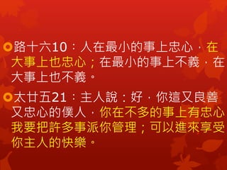 路十六10︰人在最小的事上忠心，在
大事上也忠心；在最小的事上不義，在
大事上也不義。
太廿五21︰主人說：好，你這又良善
又忠心的僕人，你在不多的事上有忠心，
我要把許多事派你管理；可以進來享受
你主人的快樂。
 