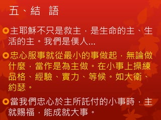 五、結 語
主耶穌不只是救主，是生命的主、生
活的主。我們是僕人…
忠心服事就從最小的事做起，無論做
什麼，當作是為主做。在小事上操練
品格、經驗、實力、等候。如大衛、
約瑟。
當我們忠心於主所託付的小事時，主
就賜福，能成就大事。
 