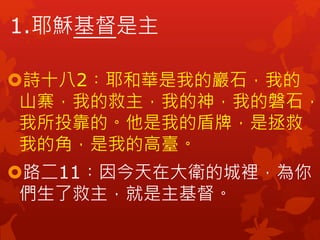 1.耶穌基督是主
詩十八2︰耶和華是我的巖石，我的
山寨，我的救主，我的神，我的磐石，
我所投靠的。他是我的盾牌，是拯救
我的角，是我的高臺。
路二11︰因今天在大衛的城裡，為你
們生了救主，就是主基督。
 