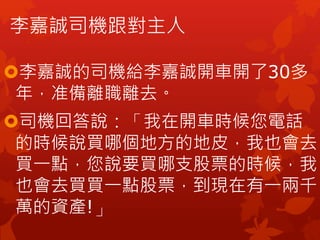 李嘉誠司機跟對主人
李嘉誠的司機給李嘉誠開車開了30多
年，准備離職離去。
司機回答說：「我在開車時候您電話
的時候說買哪個地方的地皮，我也會去
買一點，您說要買哪支股票的時候，我
也會去買買一點股票，到現在有一兩千
萬的資產!」
 