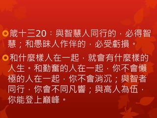 箴十三20︰與智慧人同行的，必得智
慧；和愚昧人作伴的，必受虧損。
和什麼樣人在一起，就會有什麼樣的
人生。和勤奮的人在一起，你不會懶
極的人在一起，你不會消沉；與智者
同行，你會不同凡響；與高人為伍，
你能登上巔峰。
 