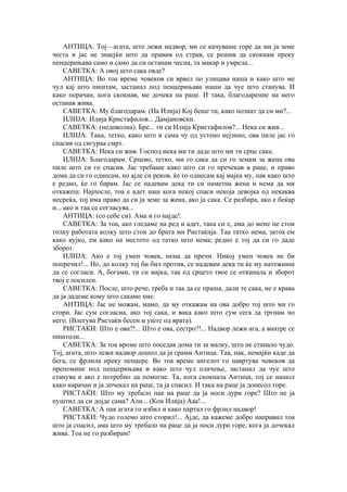 АНТИЦА: Тој—агата, што лежи надвор, ми се качуваше горе да ми ја земе
честа и јас не знаејќи што да правам од страв, се решив да скокнам преку
пенџерињава само и само да си останам чесна, та макар и умрела...
САВЕТКА: А овој што сака овде?
АНТИЦА: Во тоа време човеков си врвел по улицава наша и како што ме
чул кај што пиштам, застанал под пенџерињава наши да чуе што станува. И
како порачан, кога скокнав, ме дочека на раце. И така, благодарение на него
останав жива.
САВЕТКА: Му благодарам. (На Илија) Кој беше ти, како познат да си ми?...
ИЛИЈА: Илија Кристафилов... Дамјановски.
САВЕТКА: (недоволна). Бре... ти си Илија Кристафилов?... Нека си жив...
ИЛИЈА: Така, тетко, како што и сама чу од устено нејзино, ова пиле јас го
спасив од сигураа смрт.
САВЕТКА: Нека си жив. Господ нека ми ти даде што ми ти срце сака.
ИЛИЈА: Благодарам. Срцево, тетко, ми го сака да си го земам за жена ова
пиле што си го спасив. Јас требаше како што си го пречекав в раце, и право
дома да си го однесам, но ајде си реков, ќе го однесам кај мајка му, пак како што
е редно, ќе го барам. Јас се надевам дека ти си паметна жена и нема да ми
откажеш. Најпосле, тоа е адет наш кога некој спаси некоја девојка од некаква
несреќа, тој има право да си ја земе за жена, ако ја сака. Се разбира, ако е беќар
и... ако и таа се согласува...
АНТИЦА: (со себе си). Ама и го најде!.
САВЕТКА: За тоа, ако гледаме на ред и адет, така си е, ама до мене не стои
толку работата колку што стои до брата ми Ристаќија. Таа татко нема, затоа ем
како вујко, ем како на местото од татко што нема; редно е тој да си го даде
зборот.
ИЛИЈА: Ако е тој умен човек, нема да пречи. Никој умен човек не би
попречил!... Но, до колку тој би бил против, се надевам дека ти ќе му натежниш
да се согласи. А, богами, ти си мајка, таа од срцето твое се откинала и зборот
твој е посилен.
САВЕТКА: После, што рече, треба и таа да се праша, дали те сака, не е крава
да ја дадеме кому што сакаме ние.
АНТИЦА: Јас не можам, мамо, да му откажам на ова добро тој што ми го
стори. Јас сум согласна, ако тој сака, и вака како што сум сега да тргнам по
него. (Влегува Ристаќи бесен и уште од врата).
РИСТАЌИ: Што е ова?!... Што е ова, сестро?!... Надвор лежи ага, а внатре се
пиштоли...
САВЕТКА: За тоа вроме што поседав дома ти за малку, што не станало чудо.
Тој, агата, што лежи надвор дошол да ја срами Антица. Таа, пак, немајќи каде да
бега, се фрлила преку пенџере. Во тоа време ангелот го навртува човеков да
препомине под пенџерињава и како што чул плачење, застанал да чуе што
станува и ако е потребно да помогне. Та, кога скокнала Антица, тој се нашол
како нарачан и ја дочекал на раце, та ја спасил. И така на раце ја донесол горе.
РИСТАЌИ: Што му требало пак на раце да ја носи дури горе? Што не ја
пуштил да си дојде сама? Али... (Кон Илија) Ааа!...
САВЕТКА: А пак агата го избил и како партал го фрлил надвор!
РИСТАЌИ: Чудо големо што сторил!... Ајде, да кажеме добро направил тоа
што ја спасил, ама што му требало на раце да ја носи дури горе, кога ја дочекал
жива. Тоа не го разбирам!
 