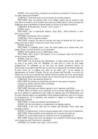 ИЛИЈА: Таа толку беше уплашена да не беше во сознание! А пак на улица
да лежи, нема да ја оставам!
САВЕТКА: Сега ни ја сака да му ја дадеме да му биде невеста.
РИСТАЌИ: Ајде, да кажеме дека и тоа добро сторил што ја донесол горе
кога била во несвест, не ја оставил на улица да се бере светот, околу неа како на
исфрлена, ама не разбирам со какво право се осудил да ја бара за невеста!
САВЕТКА: Је бендисувал. А вели: „Тоа е и адет...“
ИЛИЈА: Адет...
РИСТАЌИ:: (му го пресекува зборот). Ајде, бре!... (Кон Саветка). А што
вели таа, го сака?
АНТИЦА: (скокнува). Аха, го сакам!...
САВЕТКА: Сега ти како ќе кажеш...
РИСТАЌИ: (гордо). Не сака ни велење оти како ќе речам јас (Се чука по
гради). Јас сум и вујко! А како што нема татко и татко!
ИЛИЈА: Така си е.
РИСТАЌИ: Се разбира дека е така. Јас имам право да ја дадам кому што
сакам. И кај е тој што би могол да се противи?!
ИЛИЈА: И тоа право не ти го поречуваме, само...
РИСТАКИ:: Што „Само“? Не можете! А не е ни роден човек што би могол
да ми го земе тоа право!
ИЛИЈА: Така си е, само...
РИСТАЌИ: Тоа ме радува што признаваш. А мори улава сестро, добро тие
се деца и не знаат, ами ти? Заборави ли дека ние со татка му сме први
непријатели? Го заборави ли ти тоа кога ме викна владиката грчки, ме
благослови и ме нарече кир Ристаќи за тоа што се определив за грчката партија?
И кога татко му го наврти цел град да ми вика „уа!“, да не можам да
препоминам по улица? (Гордо). Но јас си останав кир Ристаќи, а на него му
најдов пат по кој да го пратам под ледина! И сега на сина му ќе му дадам внука
за жена. На непријателот да му легнам здола! Тоа не! Само тоа не може да биде!
САВЕТКА: Сега, тука како ќе речеш ти.
РИСТАЌИ: Јас можам да попуштам, ама ако и господинов попушти.
(Антица со молба гледа во очите од Илија).
ИЛИЈА: Да чујам што сакаш.
РИСТАЌИ: Да дојдеш во мојата партија и да се наречеш кир Илија.
ИЛИЈА: Што ли сакаш, да се погрчам, да си ја менам народноста моја?! Та
јас не се срамам од народноста моја. Дури се гордеам што сум Македонец, син
на еден измачен народ, кој преживеал толку вековни робства и пак не се поддал
на непријателот, да го претопи, ами жилаво се држал и се борел за својата
национална слобода.
РИСТАКИ:: Е, само така можеш да ми бидеш зет.
ИЛИЈА: Не! Јас сум свесен и од народноста не правам партии.
РИСТАЌИ: А јас сум горд што се викам кир Ристаќи. Кога одам при
владиката грчки...
ИЛИЈА: (го прекинува). А ако ја однесев право дома, тогаш што ќе правеше?
РИСТАЌИ: Таква несреќа да ме снајдеше, ќе ее изедев сам себе си!
ИЛИЈА: А ти ако имаш нешто со татка ми, ете ти го, расправај се!
РИСТАЌИ: Значи, каде него ме праќаш, под ледина? Е нема синко мајчин,
да ја земеш на сила! Само ако се покориш!
АНТИЦА: (со молба). Ама, вујче, тој ме спаси...
 