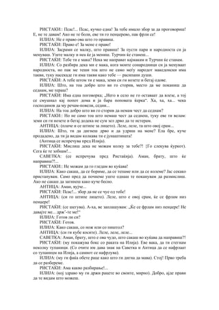 РИСТАКИ:: Псас!... Псас, кучко една! За тебе имало збор за да проговориш!
Е, не те давам! Ако не те боли, еве ти го пенџерево, пак фрли се!
ИЛИЈА: Не е право ова што го правиш.
РИСТАЌИ: Право е! За мене е право!
ИЛИЈА: Засрами се малку, што правиш! За пусти пари и народноста си ја
менуваш. Уште малку и неа ќе ја мениш. Турчин ќе станеш...
РИСТАЌИ: Тебе ти е мака? Нека ме направат кајмакам и Турчин ќе станам.
ИЛИЈА: Со разбира дека ми е мака, кога моите сонародници си ја менуваат
народноста, но пак ме теши тоа што не само меѓу народот македонски има
такви, туку насекаде ги има такви како тебе — расипани души.
РИСТАЌИ: А тебе штом ти е мака, земи си ги нозете и бегај одове.
ИЛИЈА: Што, на тоа добро што ви го сторив, место да ме поканиш да
седнам, ме тераш?
РИСТАЌИ: Има една поговорка; „Него в село не го оставаат да влезе, а тој
се смушнал кај попот дома и ја бара поповата ќерка“. Ха, ха, ха... чека
господинов да му речам-повели, седни...
ИЛИЈА: На тоа добро што ви го сторив да немам чест да седнам?
РИСТАКИ:: Но не само тоа што немаш чест да седнеш, туку еве ти велам:
земи си ги нозете и бегај додека не сум зел дрво да те истерам.
АНТИЦА: (плаче и се штипе за лицето). Леле, леле, та што овој срам...
ИЛИЈА: Што, ти да дигнеш дрво и да удриш на мене? Ела бре, куче
продадено, да ти ја видам колкава ти е јунаштината!
(Антица се испречува пред Илија).
РИСТАЌИ: Мислиш дека не можам колку за тебе?! {Го слекува ќуркот).
Сега ќе те зобнам!...
САВЕТКА: (се испречува пред Ристаќија). Аман, брату, што ќе
направиш?!...
РИСТАКИ:: Не можам да го гледам во куќава!
ИЛИЈА: Како сакаш, да се бориме, да се тепаме или да се колеме? Јас секако
пристанувам. Само пред да почнеме уште однаш те поканувам да размислиш.
Ако не сакаш да загинеш како куче бесно.
АНТИЦА: Аман, вујче...
РИСТАЌИ: Псас!... збор да не се чуе од тебе!
АНТИЦА: (си го штипе лицето). Леле, што е овој срам, ќе се фрлам низ
пенџере!
РИСТАЌИ: (се шегува). А-ха, ве заплашувам: „Ќе се фрлам низ пенџере! Не
давајте ме... држ’-те ме!“
ИЛИЈА: Готов ли си?
РИСТАЌИ: Готов.
ИЛИЈА: Како сакаш, со нож или со пиштол?
АНТИЦА: (си ги кубе косите). Леле, леле, леле...
САВЕТКА: Аман, брату, што е ова чудо, што сакаш во куќава да направиш?!
РИСТАЌИ: (му покажува бокс со раката на Илија). Еве вака, да ти стегнам
неколку тупаници. (Со очите им дава знак на Саветка и Антица да се нафрлаат
со тупаницм на Илија, а самиот се нафрлува).
ИЛИЈА: (му ги фаќа обете раце како што ги дигна да мава). Стој! Прво треба
да се разбереме.
РИСТАЌИ: Ама какво разбирање!...
ИЛИЈА: (кој здраво му ги држи рацете во своите, мирно). Добро, ајде прави
да те видам што можеш.
 