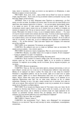 горд, весел и насмеан, но пред да излезе од кај вратата се обѕирнува, и дава
бакнеж со рака и тогаш излегува).
РИСТАЌИ: Леле, леле, леле:... пред очиве мои ја баци! (се чука по главата)
Умри, кир Ристаќи!... Куче едно, ќе му ја скинав главата да видеше тој кој е кир
Ристаќи! Море да бев помлад...
АНТИЦА: Ами и ти како зборуваш како Трајчета од приказната „си бил
некој, си одел на нива. За побрзо да стигне, како ти сега што не чека Илија да се
приготви, ами зимање пиштолот и стрела, — зел да оди преку трупа-преку ниви,
а не право по патот. И така дошол пред некој ендек многу широк. Не му
останувало ништо друго освен или да го скокне или да се врати и отпрвин да
киниса по правиот пат. Не му се мислел многу“, како ти сега, „скокнал, но среде
ендек. Мислејќи оти некој го гледа, за да се направи важен, викнал: — Ех, каде
сто пусти млади години кога скокав два како овој. А потоа се разгледал наоколу
и кога се уверил дека никој не го гледа, си рекол сам со себе си: — Трај, Трајче,
не се фали многу, оти и на млади години ваков торлак си беше“. И ти со себе си
така ќе си речеш. А пред нас, за да се пофалиш како Трајчета од приказната,
викна: — Ах, да бев помлад“. Трај тука како Трајче што затрајал, оти никогаш
не си бил појунак.
РИСТАКИ:: (и се заканува). Ти помалку да мудруваш!
САВЕТКА: На доброто што ни го стори не требаше така да постапиш. Не
сакаш да му ја даваш... тоа е нешто друго...
РИСТАЌИ: За жена не е многу мудрување. Вие сте долго-коси кусо-умни!
САВЕТКА: Видиш, тој добро знаел оти за пари се погрчи. И што направи?
— Секој те замрази и со прст те покажува.
РИСТАКИ:: (гордо) Еден е кир Ристаќија. Кој како него!
САВЕТКА: Чудо големо! Со никого добро утро. Ни оти некој те сака да му
појдеш дома му, ни оти пак ти влегува. Држи се ти за полата од грчките
владици. Со народот да си добар, тоа ќе ти остане. Да му појдеш на радост, да
ти дојде...
РИСТАЌИ: Женски мудрувања.
САВЕТКА: Така де. Јас сум една жена проста, никаде неизлозена, и што се
вели зборот: сестра сум ти, и пак не ти го бендисувам табиетот твој запеслија.
Живеј си со народот во мир и љубов. Од земја сме и пак земја ќе станеме!
Поминот е најдобрата работа, тоа ќе ни остане. Држ си се како што се држи
целиот народ. Држи си го името Макодонец како што си го држи и целиот
народ. Зашто, какво име лошо носи македонскиот народ, та се срамиш да се
наречеш Македонец ами Грк? Јас не знам кому мислиш да му го даваш
момичево. Покажи го кој е тој друг, освен детево што го испади, што сака со
тебе да се сроди. Него ангелот ни го наврти, и ако му ја дадевме, ќе се ставеше
капак на се, бидејќи е од Кристафила.
РИСТАЌИ: Ти се чудам што береш гајле ти! Тоа гајле е мое, не е твое. Јас ќе
и најдам на Антица маж богат и, онака, зрел човек во години, а не што лапа
муви како оној копук. Да го обесиш со нозене угоре пет пари скршени не ќе
паднат од џеповине негови. (благо) Еве, на пример, што би било лошо да
можеме да ја нагласиме работата да ја земе Никола Стефанов?
САВЕТКА: На кого, бре, на Гзарка?
РИСТАЌИ: Е. Зошто, лошо е?
САВЕТКА: (во недоумица). Ууу!... брату, што зборуваш? (го потурнува)
Помести се од местото! Зар на оној постар од мене, подгрбавен, подискривен,
сипаничав...
 