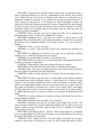 РИСТАКИ:: Будалаштиње женски! Многу умеете вие да прецените што е
убаво. (убедливо) Ништо не е оти ќе е повозрасен од неа. Ќесето да му тропа,
тоа се бара! Еве јас сум постар од Никола, ама денеска да намислам да се
преженам, девојче од дваесет и пет години би ми дале. (го ваде ќесето и го
чука). Тропа ли ова-млад си. А на Никола му тропа! Подобро од моево му
тропа! (ја поттргнува Саветка настрана од Антица и поверливо) Јас веќе говорев
со него и ми вети, ако му ја дам да помине и тој во грчката партија. Се согласи
владиката грчки да го венчава. (весел) И сигурно кога ќе дојде кај мене, ќе
одседне на конак. Разбираш?
САВЕТКА: Не ќе одседне, туку ќе се сокрие кај тебе, оти со тенеќиња ќе
тропа народов по него. А друг не го прибира, ќе го плука.
РИСТАЌИ: (разјарен) Ууу!... јас како што велам оти обете пепел ќе ве
направам! Ќе ве заклучам обете, ќе ја попрскам куќава со газија и ќе ве запалам!
Кога вие не ми го уважавате зборот, што остана за други.. -Ух, сам себе ќе се
изедам!
САВЕТКА: И ова... си лош, си силен.
АНТИЦА: У, силен... Каде му беше силата кога лежеше под коленото од
Илија?...
РИСТАЌИ: (се нафрлува на Антица да ја удри, но се наместува посреде
Саветка). Ух, со заби ќе те изедам како сум силен!
АНТИЦА: (со иронија) Пред послаби. А пред Илија? Ааа...
РИСТАЌИ: Пушти ме, мор, да и го скинам гркланот! (повторно налетува на
Антица, но Саветка го спречува).
САВЕТКА: Убава работа, само неа ја имам и без неа да останам.
РИСТАЌИ: (на Антица) Тоа име да не си ме го спомнала уште еднаш.
АНТИЦА: Јааа... Ако тебе ти е крвав, мене ми е мил. Ако не беше тој или ќе
бев сега умрена не закопана, или пак посрамена.
САВЕТКА: Добро ти вика девојчето, ти си крив. Таа си има право да си го
сака.
РИСТАЌИ: Таа многу знае што сака. Го гледа онака: личен, бричен, накитен
како некоја кукла, знае да зборува, јунак е — може вујка и да го заколе и за неа
е арно! А не оти гледа понатака од носот! А јас сум обелел од гајлиња. Мене
многу ми е препоминато преку глава и за тоа, друго знам јас, а друго знае таа.
Јас умеам да познавам и да ценам што е лошо, а што е арно. Ова е лошо-фрли
го! Ова е арно-дај го ваму! А не само замижи со очите и што ќе ти падне, грабни
го. Треба денеска многу да знаеш да цениш, та да можеш да проживееш како
треба.
САВЕТКА: Е, како се фалиш оти знаеш да цениш, кога велиш да сме му ја
дале на Никола Гзарков?
РИСТАЌИ: Преубав е кога ти велам. Ај ти, знам јас!
АНТИЦА: (одлучно) Ама што, јас да земам казна божја? Ба, ба, ба!!!. Тоа
само не може да биде! Еве, да ми го паметуваш зборов: ако ме дадете за него, на
самата свадба, на самата веселба, дома му кај него, ќе се отрујам. И ќе кажам
зошто секој да те плука.
РИСТАЌИ: (како бесен) Доста!... Доста!... Зар ти пред вујка ти да отвориш
уста, да се противиш? Ти само има да слушаш и да се покоруваш на тоа што ќе
речам јас! Ме разбра ли?! (излегува)
САВЕТКА: Ууу!... Каков лош ден... Од една страна со пустиот ага; од друга
страна со детето што се закопца да те сака; од трета страна пак овој се зајаде.
 