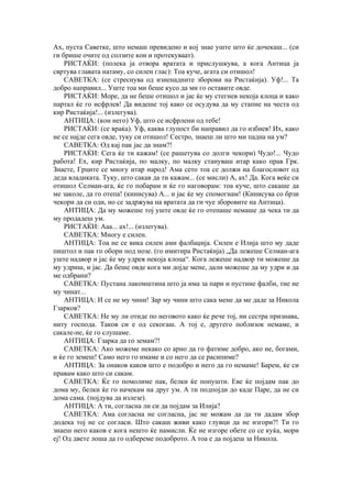 Ах, пуста Саветке, што немаш превидено и кој знае уште што ќе дочекаш... (си
ги брише очите од солзите кои и протекуваат).
РИСТАЌИ: (полека ја отвора вратата и прислушкува, а кога Антица ја
свртува главата натаму, со силен глас): Тоа куче, агата си отишол!
САВЕТКА: (се стреснува од изненадните зборови на Ристаќија). Уф!... Та
добро направил... Уште тоа ми беше кусо да ми го оставите овде.
РИСТАЌИ: Море, да не беше отишол и јас ќе му стегнев некоја клоца и како
партал ќе го исфрлев! Да видеше тој како се осудува да му стапне на честа од
кир Ристаќија!... (излегува).
АНТИЦА: (кон него) Уф, што се исфрлени од тебе!
РИСТАЌИ: (се враќа). Уф, каква глупост би направил да го избиев! Их, како
не се најде сега овде, туку си отишол! Сестро, знаеш ли што ми падна на ум?
САВЕТКА: Од кај пак јас да знам?!
РИСТАЌИ: Сега ќе ти кажам! (се рашетува со долги чекори) Чудо!... Чудо
работа! Ех, кир Ристаќија, по малку, по малку стануваш итар како прав Грк.
Знаете, Грците се многу итар народ! Ама сето тоа се должи на благословот од
деда владиката. Туку, што сакав да ти кажам... (се мисли) А, ах! Да. Кога веќе си
отишол Селман-ага, ќе го побарам и ќе го наговорам: тоа куче, што сакаше да
ме заколе, да го отепа! (кинисува) А... и јас ќе му спомогнам! (Кинисува со брзи
чекори да си оди, но се задржува на вратата да ги чуе зборовите на Антица).
АНТИЦА: Да му можеше тој уште овде ќе го отепаше немаше да чека ти да
му продадеш ум.
РИСТАЌИ: Ааа... ах!... (излегува).
САВЕТКА: Многу е силен.
АНТИЦА: Тоа не се вика силен ами фалбаџија. Силен е Илија што му даде
пиштол и пак го обори под нозе. (го имитира Ристаќија) „Да лежеше Селман-ага
уште надвор и јас ќе му удрев некоја клоца“. Кога лежеше надвор ти можеше да
му удриш, и јас. Да беше овде кога ми дојде мене, дали можеше да му удри и да
ме одбрани?
САВЕТКА: Пустана лакомштина што ја има за пари и пустине фалби, тие не
му чинат...
АНТИЦА: И се не му чини! Зар му чини што сака мене да ме даде за Никола
Гзарков?
САВЕТКА: Не му ли отиде по неговото како ќе рече тој, ни сестра признава,
ниту господа. Таков си е од секогаш. А тој е, другего поблизок немаме, и
сакале-не, ќе го слушаме.
АНТИЦА: Гзарка да го земам?!
САВЕТКА: Ако можеме некако со арно да го фатиме добро, ако не, богами,
и ќе го земеш! Само него го имаме и со него да се расипиме?
АНТИЦА: За онаков каков што е подобро и него да го немаме! Барем, ќе си
правам како што си сакам.
САВЕТКА: Ќе го помолиме пак, белки ќе попушти. Еве ќе појдам пак до
дома му, белки ќе го начекам на друг ум. А ти подпојди до каде Паре, да не си
дома сама. (појдува да излезе).
АНТИЦА: А ти, согласна ли си да појдам за Илија?
САВЕТКА: Ама согласна не согласна, јас не можам да да ти дадам збор
додека тој не се согласи. Што сакаш живи како глувци да не изгори?! Ти го
знаеш него каков е кога нешто ќе намисли. Ќе не изгоре обете со се куќа, мори
еј! Од двете лоша да го одбереме подоброто. А тоа е да појдеш за Никола.
 