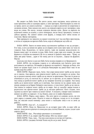 ЧИН ВТОРИ
слика прва
Во дворот на баба Анча. Во дното десно, како настрана, мала куќичка од
една приземна соба со однапред врата, а лево прозорец. Започнувајќи од лево па
се преку дното до самата куќичка — ограда од стари и различни по широчина и
должина штици. Лево некаде кон дното, на оградата врата од ист материјал, која
води на улица. На околу, позади оградата високи куќи. Десно од вратата на
куќичката камен за седење, а уште понасреде, негде околу средината, голема и
дебела црница. На самиот камен стои фурка, а покрај него табла полна со
пластови. Време квечерина.
При кревањето на завесата од оџакот излегува густ чад кој брзо престанува,
а потоа се појавува на вратата баба Анча, која се обѕирнува зад себе си.
БАБА АНЧА: Зашто ги имам многу пустинските требаше и тие да догорат...
Ете така, а сега да немам ни дрвце да си сварам уште едно грне грав. (се чука по
главата) Ами, будаличко, го тргна грнето, тури им веднаш вода-изгасни ги.
Божем некој друг ти печали та ајде, бабо Анчо, удри гори што повеќе. (ја зима
фурката и седнува на каменот) Да ти се невиди и среќата твоја вака... Чувај, од
овие две раце чекаш... дури и тие некој ден не се исушат... (преде на фурката.
Пауза).
(влегува поп Јанче и оди кон баба Анча полека играјќи се со бројниците).
БАБА АНЧА: (ја поткрева главата и го забележува поп Јанчета уште при
влегувањето во вратата. Оставајќи ја фурката на каменот): Аирлија да биде, поп
Јанче во куќава моја! (оди и го дочекува бакнувајќи му рака) Како така ти во
куќава моја без себап?
ПОП ЈАНЧЕ: Народно гајле, Анчо. Ако умре некој-попот треба да му мисли
да го закопа. Ама врнело, ама грмело-попот треба да го испрати до дупка. Ако
му се родило некому-попот треба да му мисли за крштевање. Пак ако се роди со
пченицата в уста, од постела ќе те дигнат да го крстиш, да не умрело ѓаволче,
Ако некој се разболи-попот треба да му направи молитва да оздрави. Ако некој
треба да се жени-попот треба да го венчава. Ако некому не му даваат жена, ако
некоја девојка не ја бараат беќарите-заостанале, и тука попот треба да му мисли.
Ако некои се скарале попот треба да ги мири. Ако се заљубат двајца млади и
родителите им пречат-попот треба да ја нагласи работата. Кога гледаш, сите
гајлина од светот врз главата од попот паѓаат. А младите, говорат како поповите
живеат на грбот од народот. А тој, божем, само си ги мафта бројниците.
БАБА АНЧА: Народ, како народ... Ни сите прсти се еднакво долги, ни оти
сиот народ е едкакво умен. Пушти го нека си зборува, гледај си го ти олтарот.
Еве, јас мислам сосем поинаку: дека попот е господово лице и не го личи да
работи.
ПОП ЈАНЧЕ: Ама ти?... А, младите?!
БАБА АНЧА: Нека ги. Проколни ги да остарат како тебе, за како тебе да
мислат. (влегува во куќичето и изнесува едно столче) Повели, седни. (седат еден
спроти друг).
ПОП ЈАНЧЕ: Ааа... Ристаќија гркоманот го познаваш?
БАБА АНЧА: Е де, шкрет кир Ристаќија. Што му викаат уааа!
ПОП ЈАНЧЕ: Така, така... Тој има една внука од сестра си Саветка...
БАБА АНЧА: (додава) Антица! Блазе кој ќе си ја земе. Блазе!
 