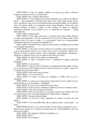 ПОП ЈАНЧЕ: А така. Се прскаат лафови, оти како му ја давал на Никола
Гзарков под услов и тој да се погркомани.
БАБА АНЧА: Да се множат гркоманите...
ПОП ЈАНЧЕ: А така. Црквата пак донесе решение да ја спречи таа работа.
Како? — Да и навртиме на Антица некое друго дете, така, младо, убаво, во кое
би се заљубила и така да му ја изматиме водата на кир Ристаќија. За таа работа,
како што реков, треба да и навртиме некое младо беќарче, лично како што
знаеме младите за какво се лажат. И ние сношти, од името на црквата,
донесовме решение за таа работа да и го навртиме на Антица — Илија
Кристафилов.
БАБА АНЧА: Дамјановски?
ПОП ЈАНЧЕ: А така. Дека како што е тој онака млад, убав, убаво облечен,
ќе може да ја привлече. А ние ќе спомогнеме. И за него не ќе биде лошо: лично
девојче, умно, со стока, со пари... А и политикант: нема да се размножуваат
гркоманите! (ја чука по коленото) Разбираш ли?
БАБА АНЧА: Ами баба Анча е проста, ама дотолку се разбира дека не треба
да се множат гркоманите.
ПОП ЈАНЧЕ: А така. И со тоа ние треба да ги отвориме очиве четиринаесет
и да не позволуваме лесните да се лажат, ами да им го покажиме правиот пат.
Никола се најде со триста маани: стар, подгрбавен, подискривен, сипаничав...
никоја не го земаше и сега за да се ожени и црн ѓавол би станал...
БАБА АНЧА: (се крсти). Да е скраја од куќава моја!
ПОП ЈАНЧЕ: А така. А девојчето пак е... (покажува со раката љубезно)
Разбираш?
БАБА АНЧА: Е, како да не!...
ПОП ЈАНЧЕ: А така де. После, Никола си е парашар како Ристаќија. Та кога
ќе ги додадеш и пустите пари и етока од Антица, како што ти реков: „ништо не
го запира да стане и црн ѓавол“!
БАБА АНЧА: И јас такво нешто потчув.
ПОП ЈАНЧЕ: А и ти си потчула?
БАБА АНЧА: Се може ли нешто да помириса, та баба Анча да не го
намириса?
ПОП ЈАНЧЕ: Е, господ да те благослови, мори Анчо. Сега ќе треба ти да го
најдеш Илија и да го наговориш... Разбираш?
БАБА АНЧА: Е, како да не, и баба Анча јаде солено.
ПОП ЈАНЧЕ: Господ да ми те поживее и здравјето да ми ти го крепи, толку.
БАБА АНЧА: Амин. Да ти ја имам молитвата.
ПОП ЈАНЧЕ: Уште сега ќе треба да го најдеш, додека не си отишол. Оти тој
не се врти многу овде, во селава арнаутски си држи дуќан—Мокрава.
БАБА АНЧА: А порано Долни Дебар.
ПОП ЈАНЧЕ: Та ти, ми се гледа, тефтерите ги водиш за светов кој што
прави.
БАБА АНЧА: Е тоа знае баба Анча. Да ме прашаш кава е златна пара — не
знам.
ПОП ЈАНЧЕ: Ништо за тоа. Господ е богат. Та ќе треба да говориш со него...
Или пак ако можеш да го најдеш, да дојде овде, јас да разговарам со него, ќе
биде уште поарно.
БАБА АНЧА: Јас говорев со Илија за таа работа... и...
ПОП ЈАНЧЕ: Како?!...
БАБА АНЧА: Сум говорела.
 