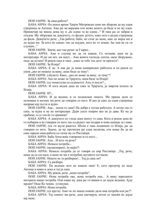 ПОП ЈАНЧЕ: За оваа работа?
БАБА АНЧА: Од некое врѕме Трајче Митревски само ми зборува да му одам
стројница за Антица. Ама јас не верувам оти може нешто да биде и не му одев.
Приквечер ме викна дома му и „ќе одиш та ќе одиш...“ И така јас се забрав и
отидов. Му зборувам на девојчето, го фалам детето, како што е редно стројница
да фали. Девојчето рече: „Таа работа, бабо, не стои до мене, ами до мајка ми и
до вујка ми. За кого ќе сакаат тие да појдам, него ќе го земам. Јас нив ќе си ги
слушам...“
ПОП ЈАНЧЕ: Значи, ако тие речат за Гзарка...
БАБА АНЧА: Ама и слушај ме да ти кажам. Се познава дека не ја
интересира. И јас ни пет, ни шест... Ама живти господа златен, овде зборуваме,
овде да остане! И реков така и така: „како за тебе тоа дете ти прилега“.
ПОП ЈАНЧЕ: За Илија?
БАБА АНЧА: Е де. А пак јас ја имав намирисано работата и си реков со
умов „ако не можеш за ваму, нека биде за таму“.
ПОП ЈАНЧЕ: (збунет). Како, „ако не може за ваму, за таму“?
БАБА АНЧА: Ако не може за Трајчета, нека биде за Илија!
ПОП ЈАНЧЕ: (се поместува со седењето). Аха, и после?...
БАБА АНЧА: И кога видов дека не сака за Трајчета, ја завртев колата за
Илија.
ПОП ЈАНЧЕ: И?...
БАБА АНЧА: И да видиш, и се поднасмеа лицето. Ме праша дали се
познавам и натаму ми рече да говорам со него. И ако ја сака да одам стројница
направо кај пусти и вујко.
ПОП ЈАНЧЕ: Ааа... значи го сака? Па добра е тогаш работата. А штом таа го
сака, за вујка и не не интересира. Дури уште поарно ако не ја дава. Ќе му ја
грабиме, и со тоа ќе го срамиме!
БАБА АНЧА: А девојчето се гледа дека многу го сака. Кога и рсков дека ќе
го побарам и ќе говорам со него таа од радост ми подари и нова шамија за глава.
ПОП ЈАНЧЕ: (си ги жули рацете). Штом е така подвикни го Илија, јас да
говорам со него. Знаеш, да му прочитам јас една молитва, оти може би да не
сака заради онаа работа од татка му со Ристаќија.
БАБА АНЧА: Баба Анча веќе говореше м со него...
ПОП ЈАНЧЕ: Аха... И што ти рече?
БАБА АНЧА: Немало потреба...
ПОП ЈАНЧЕ: (вознемирен). Ја нејќе?!
БАБА АНЧА: Немало потреба да се говори со кир Ристаќија. „Тој, рече,
нема да се согласи, а мене не ми е потребно неговото согласие.
ПОП ЈАНЧЕ: Ништо не те разбирам!... Тој ја сака ли?
БАБА АНЧА: Се разбира.
ПОП ЈАНЧЕ: Па веднаш што не кажеш така! Е, сега претрчај до каде
Антица и кажи и дека и тој ја сака.
БАБА АНЧА: Му реков, рече „нема потреба“.
ПОП ЈАНЧЕ: Нема потреба ова, нема потреба она... А ваму народните
интереси имаат потреба. Оди кажи му дека јас го викам и да дојде веднаш. Ајде
мрдни! Овде Ќе чекам. {станува).
БАБА АНЧА: Нема потреба.
ПОП ЈАНЧЕ: (се крста). Ами ти ли знаеш повеќе дали има потреба или јас?!
БАБА АНЧА: Тој самиот ми рече, дека квечерум, штом се заноќи ќе дојде
кај мене.
 
