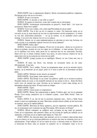 ПОП ЈАНЧЕ: (му го прекинува зборот). Значи, половината работа е свршена.
Останува уште таа да се согласи...
ИЛИЈА: И таа е согласна.
ПОП ЈАНЧЕ: А, велиш, и таа тебе те сака?!
ИЛИЈА: Ја сакам од малечок, а еве три години кај се милуваме.
ПОП ЈАНЧЕ: (изненаден подскокнува од радост). Аман бре!... (го чука по
коленото). Како што треба!
ИЛИЈА: Сето тоа е убаѕо, оче, само кир Ристаќија не ми ја дава!
ПОП ЈАНЧЕ: Тоа и без да ни го кажеш го знам. Тој никогаш нема да се
согласи да му ја даде внука му на син од најголемиот негов непријател. А точно
за тоа ние донесовме решение — ти да ја земеш, за да доживее уште еден
шамар. А не што сме знаеле оти сте се се сакале.
ИЛИЈА: Знаеш ли ти дека вприквечерина се сретнав со него кај Антица, по
еден случај, и се скаравме заради тоа што не ми ја даваше?
ПОП ЈАНЧЕ: Како, бре?
ИЛИЈА: Згоден случај за барање. И што ќе ти ми рече: „Земи си ги нозете и
бегај од куќава, додека не сум зел дрво да те избијам... и така натаму. Кога сум
ти го грабнал под нозе, како јагне ќе го заколев ако не ме замолеше Антица.
Како што му го имав ставено ножот под грло, за едеп секунд главата ќе му ја
пресечев и ќе му ја однесев на татка ми на гроб.
ПОП ЈАНЧЕ: (едвај успева да се прибере). Ништо за тоа. Само ако таа те
сака.
ИЛИЈА: И како му било, таа натаму си останува мене да ме сака.
(Издивнува). А јас неа.
ПОП ЈАНЧЕ: Тоа е добро. Тогаш да направиме вака: да не ја матиме многу
водата, да ја викнеме да си дојде дома ти и тука в куќи ќе те венчавам на брза
рака.
БАБА АНЧА: Можам ли јас ношто да кажам?
ПОП ЈАНЧЕ: Ајде кажи, само нешто умно.
БАБА АНЧА: Кај Илија за да стане таа работа, треба да се исчисти куќата,
бидејќи никој не седи, а тоа можеби некому ќе му падне в очи и... Како би било
уште сега да појдам јас каде Антица да ја викнам и уште оваа вечер да ги
венчаваш овдека кај мене. И овде нека си спијат.
ПОП ЈАНЧЕ: Тајно.
БАБА АНЧА: Само кумот и старосватот.
ПОП ЈАНЧЕ: Може. Без церемонија и врева. Гозбата друг пат ќе ја направи
Илија. Сега колку девојчето да го ставиме в рака... (кон баба Анча). Така ли
мислиш?
БАБА АНЧА: Е де. Јас ќе им го пуштам одајчево мое... Лето е, баба Анча
може и овде под црницава да спие. Вистина, немам нешто убаво да им постелам
за спиење, аиа да се сврши работа.
ПОП ЈАНЧЕ: Вистина ќе биде срамота, ама ќе свршиме голема работа. Ќе
му ги помешаме сите планови на кир Ристаќија. Што велиш ти Илија?
ИЛИЈА: Штом говорите за доброто мое, оставам на вас како ќе решите.
Само да се изјасниме, вие рековте тајно, во тој случај ќе треба јас сабајле да си
заминам, а Антица да си се врати при мајка си. Така ли?
БАБА АНЧА: Јас мислам вака: вие венецот да си го ставите оваа вечер овдо
и да си спиете за да се осигури работата од нешто кое ние не можеме сега да го
предвидиме. Утре сабајле ти да си одиш на село, а Антица дома си. Нешто што
и понатака ќе биде така се додека ти дуќанот не го затвориш таму и си се
 
