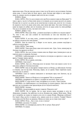 преселиш овде. Оти јас мислам дека и така ти не би могол да ја оставмш Антица
дома сама. А после веќе ќе биде друго, дали Антица при мајка и; или мајка и
дома ти, некако тие ќе си прават како што ќе им е згодно.
ИЛИЈА: Може.
БАБА АНЧА: Оти ти да ја земеш сега кај би ја однесол вака на брза рака? А
така е друго, таа ќе ти биде веќе жена и ти можеш да си одиш кај што си сакаш.
Остави ми го клучот од дома да ви поисчистам и некој ден, кога ќе ти е згодно,
ќе дојдеш и таа ќе си дојде дома сама, како жена при маж. Ако сака Антица да и
каже на мајка си добро, ако не подоцна, кога ќе си дојде дома ти, нека разбере.
Тоа да го оставиме на неа, таа како што сака.
ИЛИЈА: Добро е така.
ПОП ЈАНЧЕ: Има еден збор: „сложни калуѓери и в сабота и в недела мрсат“.
Та, така и ние, ако сме сложни ќе постигнеме се она кое мислиме да го
направиме.
БАБА АНЧА: А, не така, попе, „сложни калуѓери и среда и петок мрсат“. А
за сабота и недела сите ние јадеме.
ИЛИЈА: Ама на попов му е зборот за во пости, дека сложни калуѓери и
сабота и недела мрсат.
БАБА АНЧА: Така може.
ПОП ЈАНЧЕ: Така нека биде; како што велите вие. Ајде, Анчо, кинисувај по
Антица оти времето си бега!
БАБА АНЧА: Јас сум готова и чекам само на зборот ваш. (кинисува и оди до
портата каде се појавува Антица).
АНТИЦА: (забележувајќи го поп Јанчета отстапува од вратата и сака да се
врати. Говорат преку врата).
БАБА АНЧА: Не се срами, влегувај...
АНТИЦА: Ами попо?...
БАБА АНЧА: Ако си е. Влегувај кога ти велам. Сите сме наши и сите ти го
мислиме доброто (Антица влегува).
ПОП ЈАНЧЕ: (кој за ова време говори нешто со Илија, ја забележува Антица
и станува, оди на кај неа). Влегувај, ќерко, не се срами. Како порачена идеш.
Ангелот ми те донесе.
АНТИЦА: (оди со главата наведната и застанува пред поп Јанчета, му ја
бакнува раката).
ПОП ЈАНЧЕ: Зошто со Илија не се поздравиш? Не се познавате?
АНТИЦА: (поцрвенета од срам и, гледајќи во ноктите). Како да не...
ПОП ЈАНЧЕ: Е, ајде штом е така, поздрави се и со него. Така е редно.
АНТИЦА: (се приближува и од пооддалеку ја пушта раката, така што само
прстите му ги подава и пак продолжува да си гледа во ноктите).
ПОП ЈАНЧЕ: Антице...
АНТИЦА: (подигнувајќи ја малку главата). Повелете оче!
ПОП ЈАНЧЕ: Не се срами. Јас ја знам целата ваша историја и сега ќе
зборуваме отворено. Јас работам за да ве зближам вас двајца. Види ваму. Мене
ми е потребно да чујам од твојата уста оти го сакаш Илија. Зборувај слободно!
Од твојот збор, кој ќе го кажеш сега, зависи дали ќе се земите. Говори! Ништо
тука нема што би било за срамење. Венец не може да се стави туку-така!
БАБА АНЧА: Речи... Ако е поп, та не е господ!
АНТИЦА: (полека). Го сакам.
ПОП ЈАНЧЕ: (го понавртува ушето). Не те дочув. Како рече?
АНТИЦА: Го сакам.
 